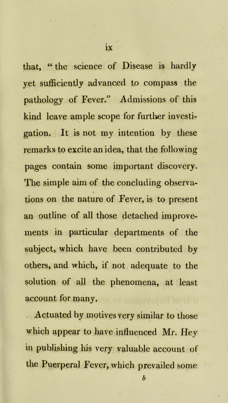 that, “ the science of Disease is hardly yet sufficiently advanced to compass the pathology of Fever/' Admissions of this kind leave ample scope for further investi- gation. It is not my intention by these remarks to excite an idea, that the following pages contain some important discovery. The simple aim of the concluding observa- tions on the nature of Fever, is to present an outline of all those detached improve- ments in particular departments of the subject, which have been contributed by others, and which, if not adequate to the solution of all the phenomena, at least account for many, Actuated by motives very similar to those which appear to have influenced Mr. Hey in publishing his very valuable account of the Puerperal Fever, which prevailed some b