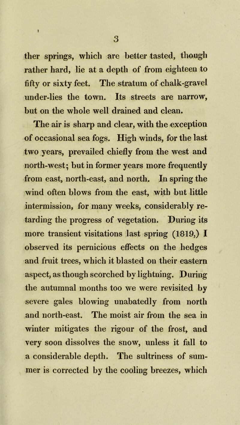 » ther springs, which are better tasted, though rather hard, lie at a depth of from eighteen to fifty or sixty feet. The stratum of chalk-gravel under-lies the town. Its streets are narrow, but on the whole well drained and clean. The air is sharp and clear, with the exception of occasional sea fogs. High winds, for the last two years, prevailed chiefly from the west and north-west; but in former years more frequently from east, north-east, and north. In spring the wind often blows from the east, with but little intermission, for many weeks, considerably re- tarding the progress of vegetation. During its more transient visitations last spring (1819,) I observed its pernicious effects on the hedges and fruit trees, which it blasted on their eastern aspect, as though scorched by lightning. During the autumnal months too we were revisited severe gales blowing unabatedly from north and north-east. The moist air from the sea in winter mitigates the rigour of the frost, and very soon dissolves the snow, unless it fall to a considerable depth. The sultriness of sum- mer is corrected by the cooling breezes, which