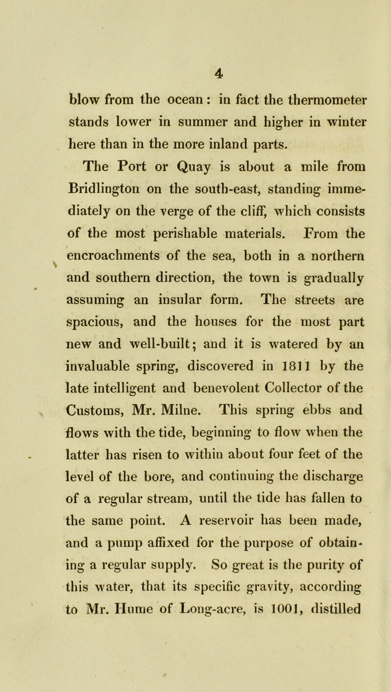 blow from the ocean : in fact the thermometer stands lower in summer and higher in winter here than in the more inland parts. The Port or Quay is about a mile from Bridlington on the south-east, standing imme- diately on the verge of the cliff, which consists of the most perishable materials. From the encroachments of the sea, both in a northern and southern direction, the town is gradually assuming an insular form. The streets are spacious, and the houses for the most part new and well-built; and it is watered by an invaluable spring, discovered in 1811 by the late intelligent and benevolent Collector of the Customs, Mr. Milne. This spring ebbs and flows with the tide, beginning to flow when the latter has risen to within about four feet of the level of the bore, and continuing the discharge of a regular stream, until the tide has fallen to the same point. A reservoir has been made, and a pump affixed for the purpose of obtain- ing a regular supply. So great is the purity of this water, that its specific gravity, according to Mr. Hume of Long-acre, is 1001, distilled