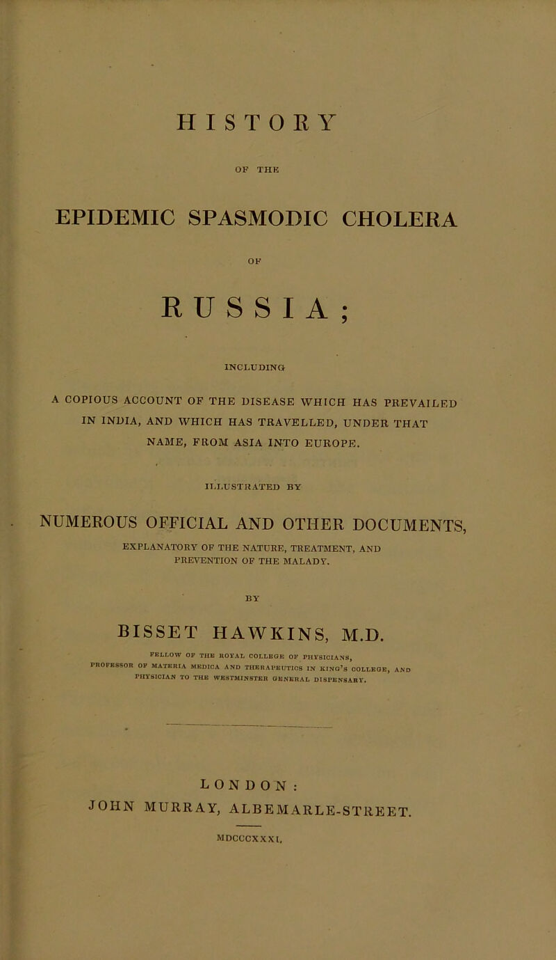 OF THK EPIDEMIC SPASMODIC CHOLERA OF RUSSIA; INCLUDING A COPIOUS ACCOUNT OF THE DISEASE WHICH HAS PREVAILED IN INDIA, AND WHICH HAS TRAVELLED, UNDER THAT NAME, FROM ASIA INTO EUROPE. ILLUSTRATED BY NUMEROUS OFFICIAL AND OTHER DOCUMENTS, EXPLANATORY OF THE NATURE, TREATMENT, AND PREVENTION OF THE MALADY. BY BISSET HAWKINS, M.D. PELLOW OP THE KOVAL COLLEGE OP PHYSICIANS, rnOPKSSOR OP materia medica and therapeutics w king’s oollkge, and PHYSICIAN TO THE WESTMINSTER GENERAL DISPENSARY. LONDON: JOHN MURRAY, ALBEMARLE-STREET. MDCCCXXXl.