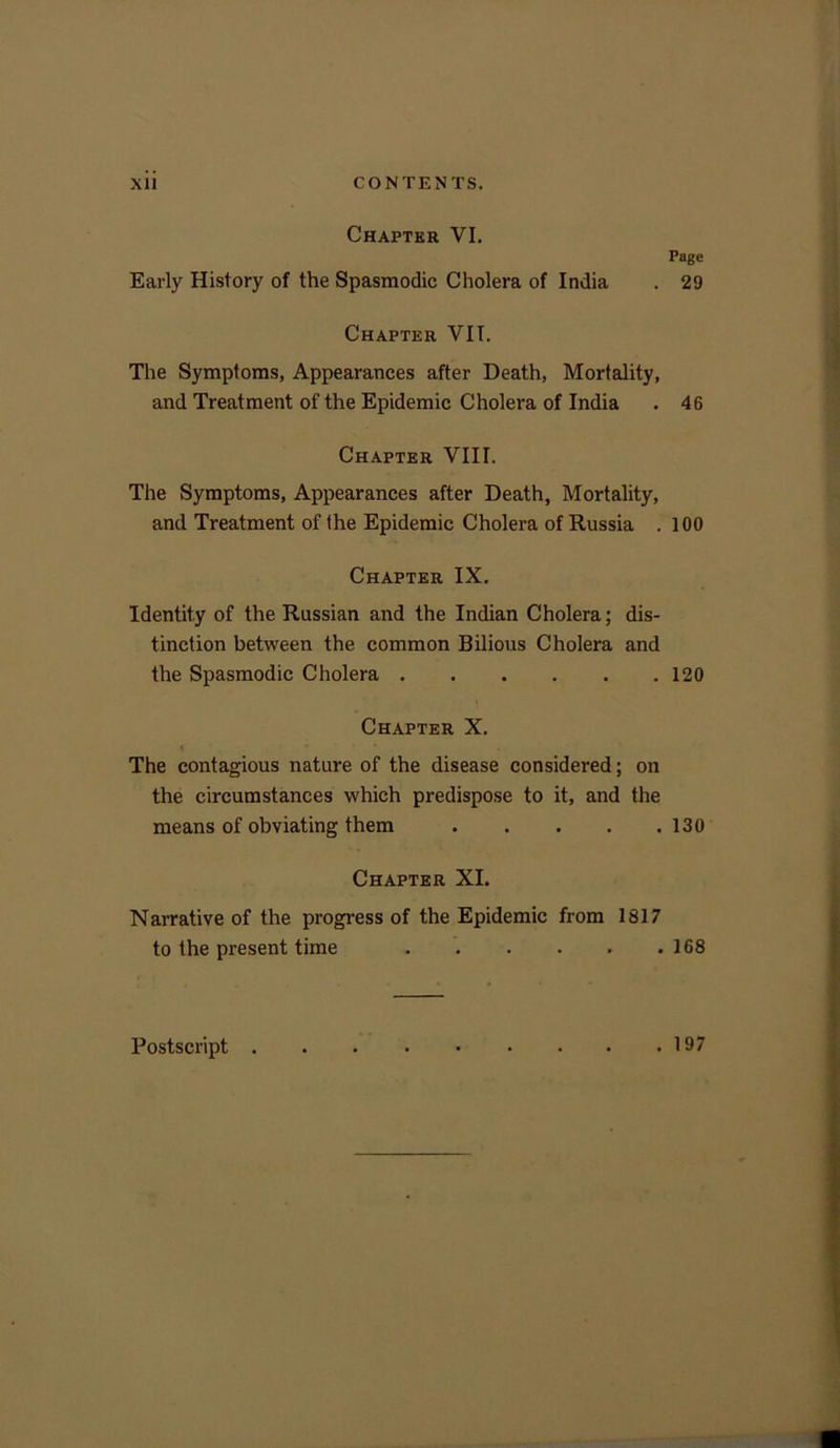 Chapter VI. Early History of the Spasmodic Cholera of India Page 29 Chapter VII. The Symptoms, Appearances after Death, Mortality, and Treatment of the Epidemic Cholera of India . 46 Chapter VIII. The Symptoms, Appearances after Death, Mortality, and Treatment of the Epidemic Cholera of Russia . 100 Chapter IX. Identity of the Russian and the Indian Cholera; dis- tinction between the common Bilious Cholera and the Spasmodic Cholera 120 Chapter X. The contagious nature of the disease considered; on the circumstances which predispose to it, and the means of obviating them 130 Chapter XI. Narrative of the progress of the Epidemic from 1817 to the present time 168 Postscript . . 197