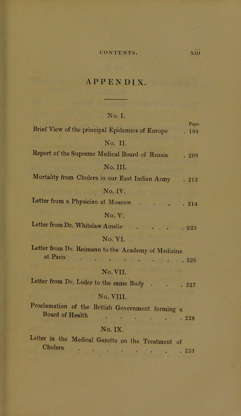 APPENDIX. No. I. Brief View of the principal Epidemics of Europe No. II. Report of the Supreme PJedical Board of Russia No. III. Mortality from Cholera in our East Indian Army No. IV. Letter from a Physician at Moscow . No. V. Letter from Dr. Whitelaw Ainslie . . No. VI. Letter from Dr. Reimann to the Academy of Medicine at Paris No. VII. Letter from Dr. Loder to the same Body . No. VIII. Proclamation of the British Government forming a Board of Health No. IX. Letter in the Medical Gazette on the Treatment of Cholera Page . 199 . 209 . 213 . 214 225 226 227 228 233