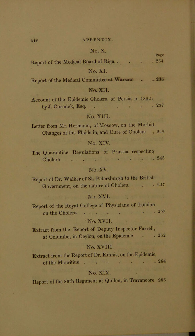 Page . 234 No. X. Report of the Medical Board of Riga . No. XI. Report of the Medical Committee at Warsaw . . 236 No. XII. Account of the Epidemic Cholera of Persia in 1822; byJ. Cormick, Esq 237 No. XIII. Letter from Mr. Hermann, of Moscow, on the Morbid Changes of the Fluids in, and Cure of Cholera . 242 No. XIV. The Quarantine Regulations of Prussia respecting Cholera 245 No. XV. Report of Dr. Walker of St. Petersburg!! to the British Government, on the nature of Cholera . .247 No. XVI. Report of the Royal College of Physicians of London on the Cholera 257 No. XVII. Extract from the Report of Deputy Inspector Farrell, at Columbo, in Ceylon, on the Epidemic . . 262 No. XVIII. Extract from the Report of Dr. Kinnis, on the Epidemic of the Mauritius 264 No. XIX. Report of the 89th Regiment at Quilon, in Travancore 266