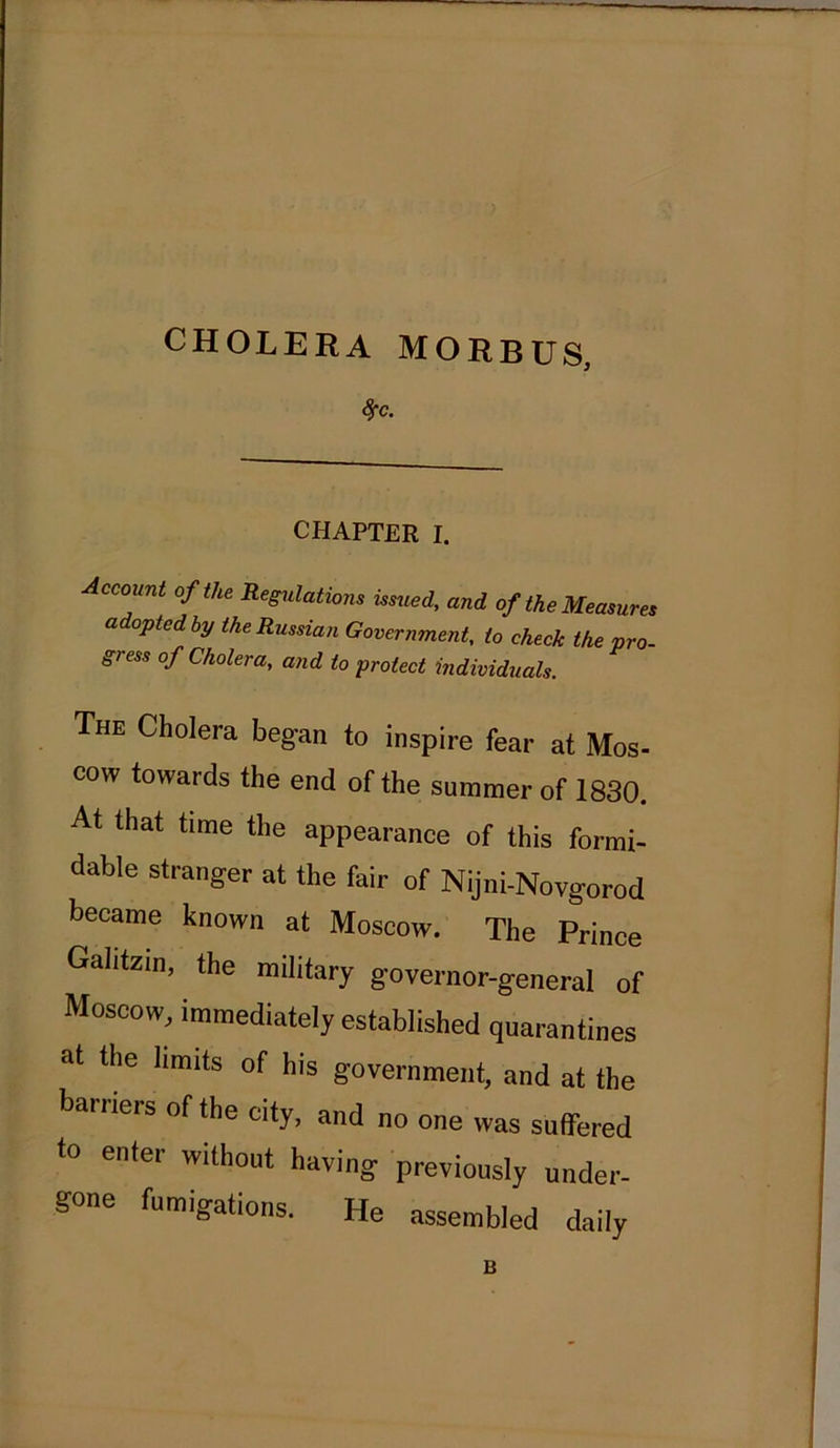 CHOLERA MORBUS, #c. CHAPTER I. Account of the Regulations issued, and of the Measures a opted by the Russian Government, to check the pro- gress of Cholera, and to protect individuals. The Cholera began to inspire fear at Mos- cow towards the end of the summer of 1830. At that time the appearance of this formi- dable stranger at the fair of Nijni-Novgorod became known at Moscow. The Prince Gahtzin, the military governor-general of Moscow, immediately established quarantines at the limits of his government, and at the barriers of the city, and no one was suffered to enter without having previously under- gone fumigations. He assembled daily B
