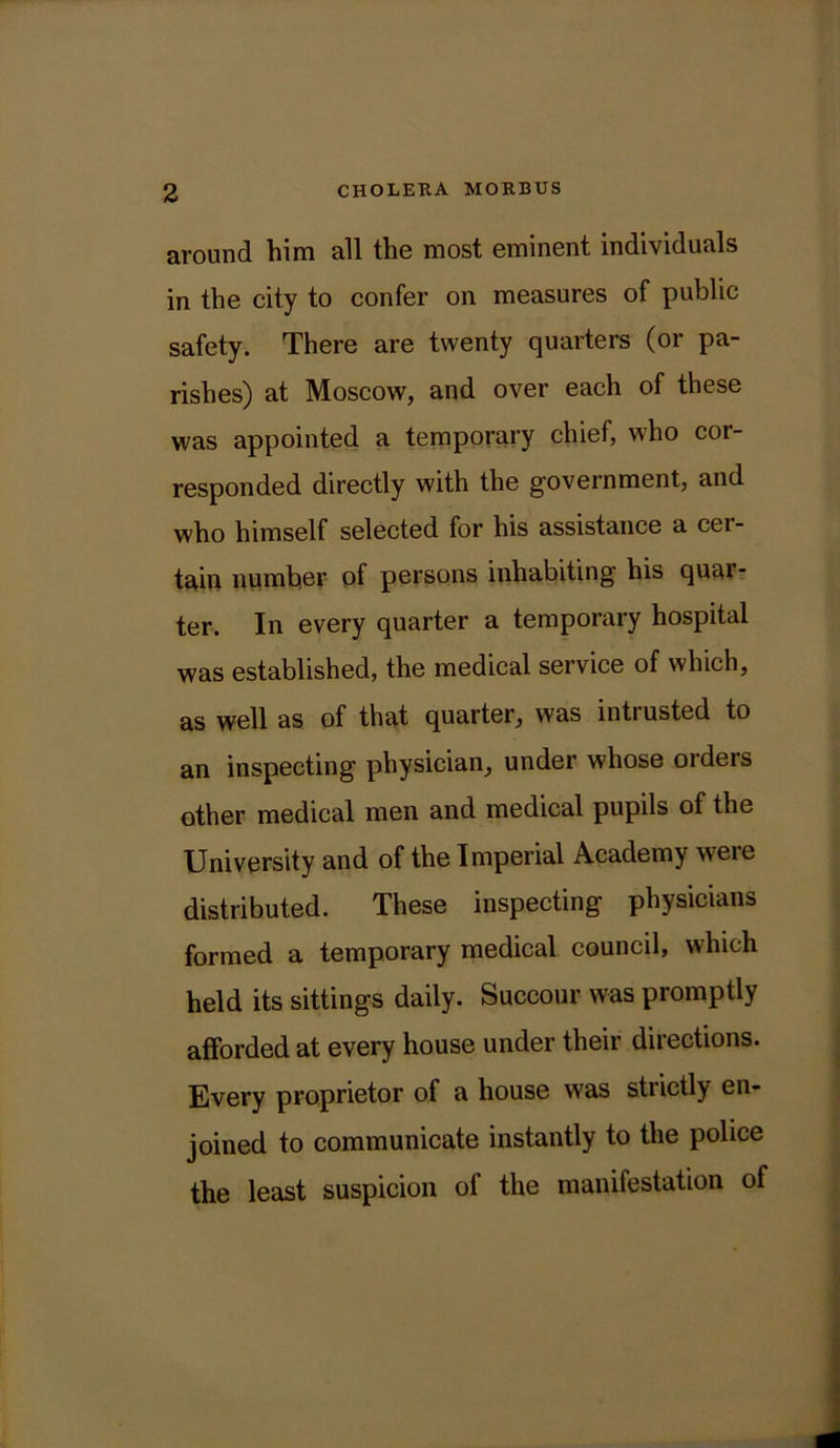 around him all the most eminent individuals in the city to confer on measures of public safety. There are twenty quarters (or pa- rishes) at Moscow, and over each of these was appointed a temporary chief, who cor- responded directly with the government, and who himself selected for his assistance a cer- tain number of persons inhabiting his quar- ter. In every quarter a temporary hospital was established, the medical service of which, as well as of that quarter, was intrusted to an inspecting physician, under whose orders other medical men and medical pupils of the University and of the Imperial Academy weie distributed. These inspecting physicians formed a temporary medical council, which held its sittings daily. Succour was promptly afforded at every house under their directions. Every proprietor of a house was strictly en- joined to communicate instantly to the police the least suspicion of the manifestation of