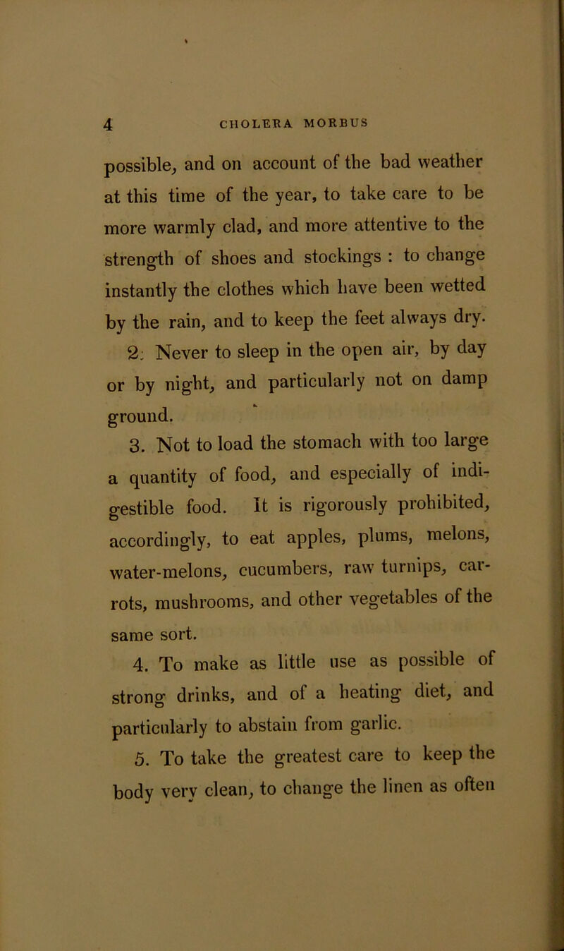 possible, and on account of the bad weather at this time of the year, to take care to be more warmly clad, and more attentive to the strength of shoes and stockings : to change instantly the clothes which have been wetted by the rain, and to keep the feet always dry. 2; Never to sleep in the open air, by day or by night, and particularly not on damp ground. 3. Not to load the stomach with too large a quantity of food, and especially of indi- gestible food. It is rigorously prohibited, accordingly, to eat apples, plums, melons, water-melons, cucumbers, raw turnips, cai- rots, mushrooms, and other vegetables of the same sort. 4. To make as little use as possible of strong drinks, and ol a heating diet, and particularly to abstain from garlic. 5. To take the greatest care to keep the body very clean, to change the linen as often