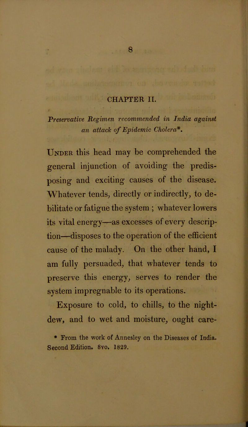 CHAPTER II. I • T . Preservative Regimen recommended in India against an attack of Epidemic Cholera*. Under this head may be comprehended the general injunction of avoiding the predis- posing and exciting causes of the disease. Whatever tends, directly or indirectly, to de- bilitate or fatigue the system ; whatever lowers its vital energy-^-as excesses of every descrip- tion—disposes to the operation of the efficient cause of the malady. On the other hand, I am fully persuaded, that whatever tends to preserve this energy, serves to render the system impregnable to its operations. Exposure to cold, to chills, to the night- dew, and to wet and moisture, ought care- * From the work of Annesley on the Diseases of India. Second Edition. 8vo. 1829.