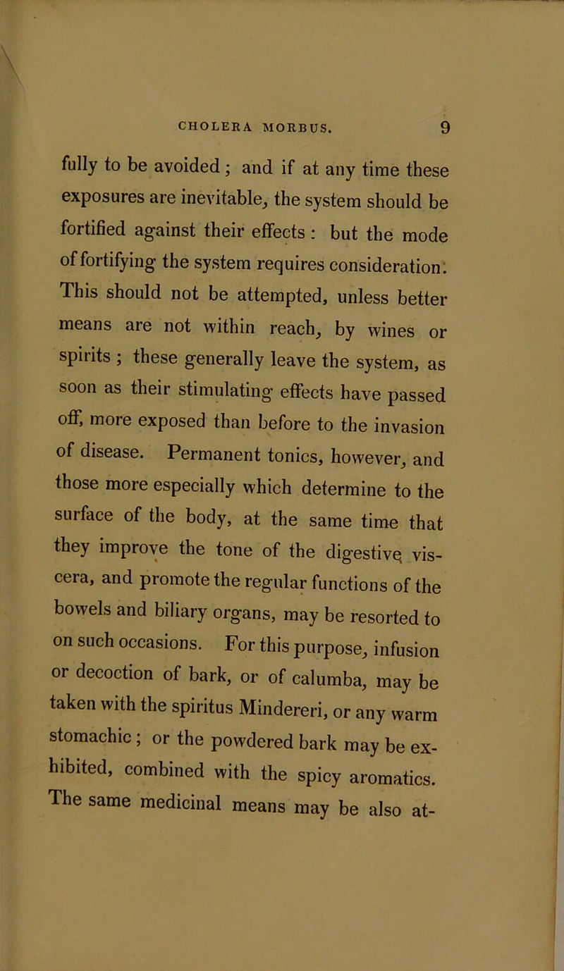 fully to be avoided ; and if at any time these exposures are inevitable, the system should be fortified against their effects: but the mode of fortifying the system requires consideration: This should not be attempted, unless better means are not within reach, by wines or spirits ; these generally leave the system, as soon as their stimulating effects have passed off, more exposed than before to the invasion of disease. Permanent tonics, however, and those more especially which determine to the surface of the body, at the same time that they improve the tone of the digestive, vis- cera, and promote the regular functions of the bowels and biliary organs, may be resorted to on such occasions. For this purpose, infusion 01 decoction of bark, or of calumba, may be taken with the spiritus Mindereri, or any warm stomachic ; or the powdered bark may be ex- hibited, combined with the spicy aromatics. The same medicinal means may be also at-