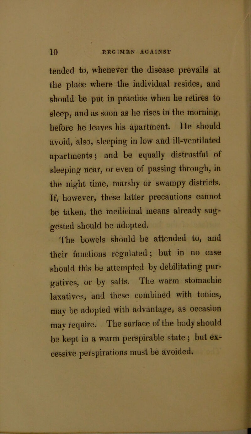 tended to, whenever the disease prevails at the place where the individual resides, and should be put in practice when he retires to sleep, and as soon as he rises in the morning, before he leaves his apartment. He should avoid, also, sleeping in low and ill-ventilated apartments; and be equally distrustful of sleeping near, or even of passing through, in the night time, marshy or swampy districts. If, however, these latter precautions cannot be taken, the medicinal means already sug- gested should be adopted. The bowels should be attended to, and their functions regulated; but in no case should this be attempted by debilitating pur- gatives, or by salts. The warm stomachic laxatives, and these combined with tonics, may be adopted with advantage, as occasion may require. The surface of the body should be kept in a warm perspirable state; but ex- cessive perspirations must be avoided.