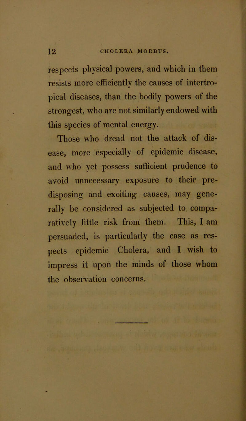respects physical powers, and which in them resists more efficiently the causes of intertro- pical diseases, than the bodily powers of the strongest, who are not similarly endowed with this species of mental energy. Those who dread not the attack of dis- ease, more especially of epidemic disease, and who yet possess sufficient prudence to avoid unnecessary exposure to their pre- disposing and exciting causes, may gene- rally be considered as subjected to compa- ratively little risk from them. This, I am persuaded, is particularly the case as res- pects epidemic Cholera, and I wish to impress it upon the minds of those whom the observation concerns.