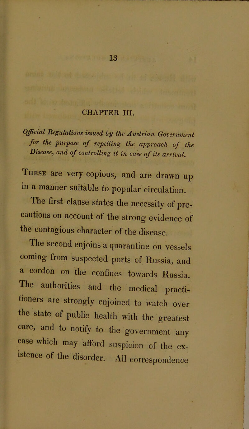 CHAPTER HI. Official Regulations issued by the Austrian Government for the purpose of repelling the approach of the Disease, and of controlling it in case of its arrival. These are very copious, and are drawn up in a manner suitable to popular circulation. The fiist clause states the necessity of pre- cautions on account of the strong* evidence of the contagious character of the disease. The second enjoins a quarantine on vessels coming from suspected ports of Russia, and a cordon on the confines towards Russia. The authorities and the medical practi- tioners are strongly enjoined to watch over the state of public health with the greatest caie, and to notify to the government any case which may afford suspicion of the ex- stence of the disorder. All correspondence