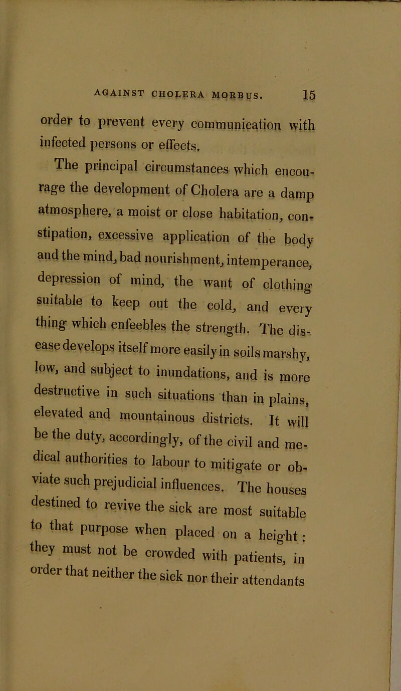 order to prevent every communication with infected persons or effects. The principal circumstances which encou- rage the development of Cholera are a damp atmosphere, a moist or close habitation, con- stipation, excessive application of the body and the mind, bad nourishment, intemperance, depression of mind, the want of clothing suitable to keep out the cold, and every thing which enfeebles the strength. The dis- ease develops itself more easily in soils marshy, low, and subject to inundations, and is more destructive in such situations than in plains, elevated and mountainous districts. It will be the duty, accordingly, of the civil and me- dical authorities to labour to mitigate or ob- viate such prejudicial influences. The houses destined to revive the sick are most suitable to that purpose when placed on a height • they must not be crowded with patients, in order that neither the sick nor their attendants
