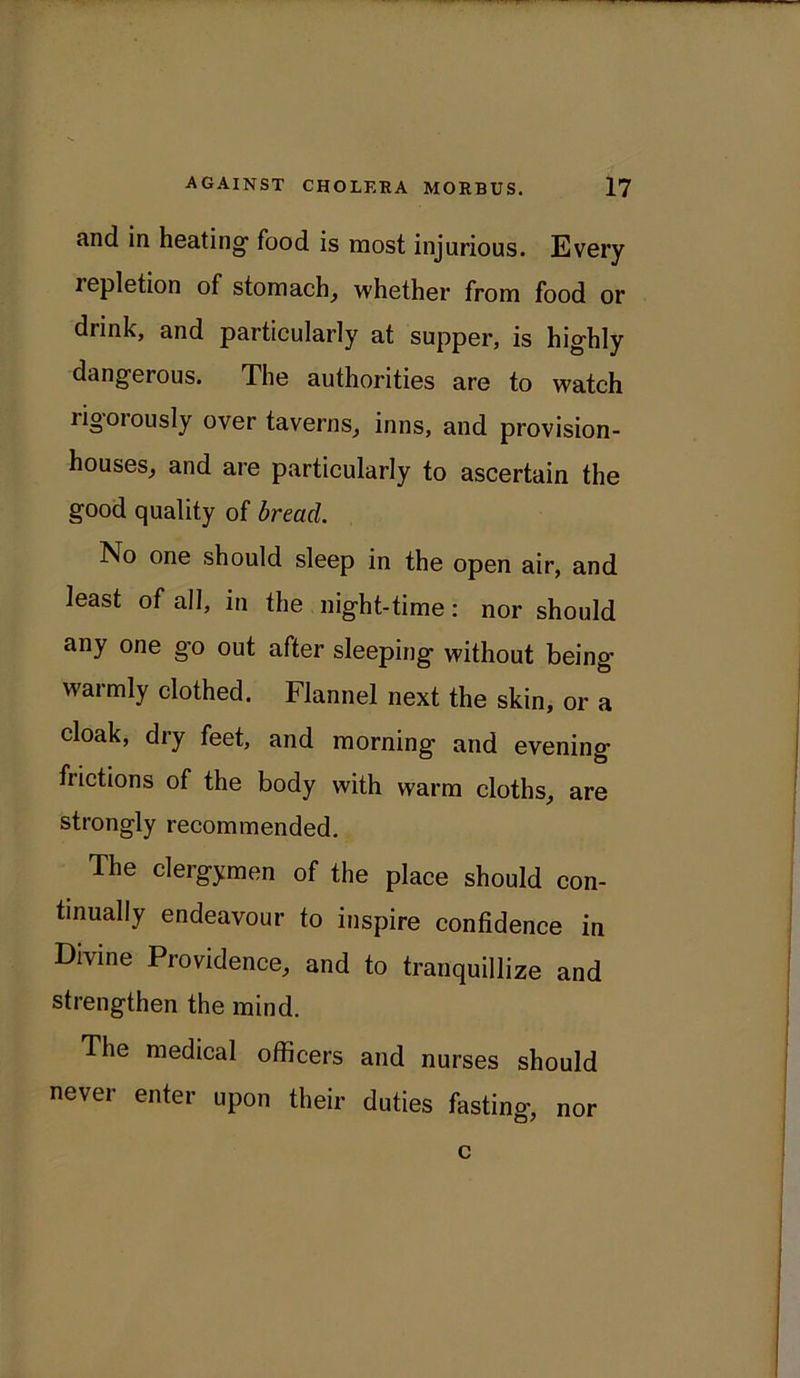 and in heating' food is most injurious. Every lepletion of stomach, whether from food or drink, and particularly at supper, is highly dangerous. The authorities are to watch ligoiously over taverns, inns, and provision- houses, and are particularly to ascertain the good quality of bread. No one should sleep in the open air, and least of all, in the night-time: nor should any one go out after sleeping without being warmly clothed. Flannel next the skin, or a cloak, dry feet, and morning and evening frictions of the body with warm cloths, are strongly recommended. The clergymen of the place should con- tinually endeavour to inspire confidence in Divine Providence, and to tranquillize and strengthen the mind. The medical officers and nurses should never enter upon their duties fasting, nor c