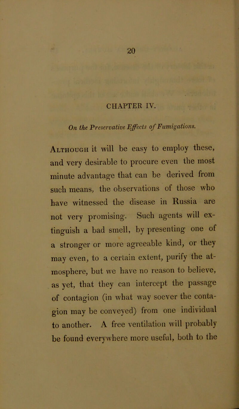 CHAPTER IV. On the Preservative Effects of Fumigations. Although it will be easy to employ these, and very desirable to procure even the most minute advantage that can be derived from such means, the observations of those who have witnessed the disease in Russia are not very promising. Such agents will ex- tinguish a bad smell, by presenting one of a stronger or more agreeable kind, or they may even, to a certain extent, purify the at- mosphere, but we have no reason to believe, as yet, that they can intercept the passage of contagion (in what way soever the conta- gion may be conveyed) from one individual to another. A free ventilation will probably be found everywhere more useful, both to the