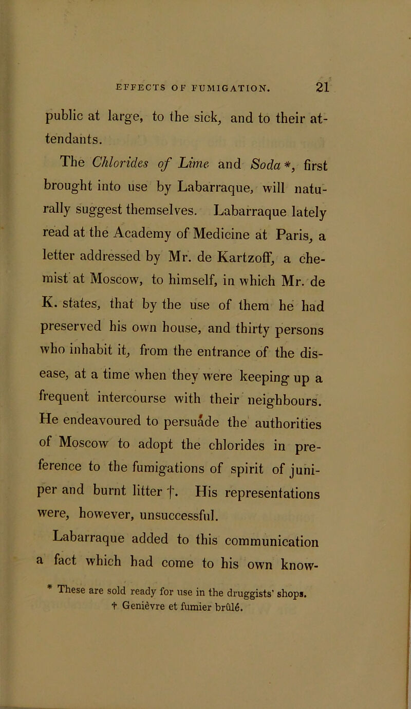 public at large, to the sick, and to their at- tendants. The Chlorides of Lime and Soda *, first brought into use by Labarraque, will natu- rally suggest themselves. Labarraque lately read at the Academy of Medicine at Paris, a letter addressed by Mr. de Kartzoff, a che- mist at Moscow, to himself, in which Mr. de K. states, that by the use of them he had preserved his own house, and thirty persons who inhabit it, from the entrance of the dis- ease, at a time when they were keeping up a frequent intercourse with their neighbours. He endeavoured to persuade the authorities of Moscow to adopt the chlorides in pre- ference to the fumigations of spirit of juni- per and burnt litter j\ His representations were, however, unsuccessful. Labarraque added to this communication a fact which had come to his own know- * These are sold ready for use in the druggists’ shops, t Genievre et fumier brul6.