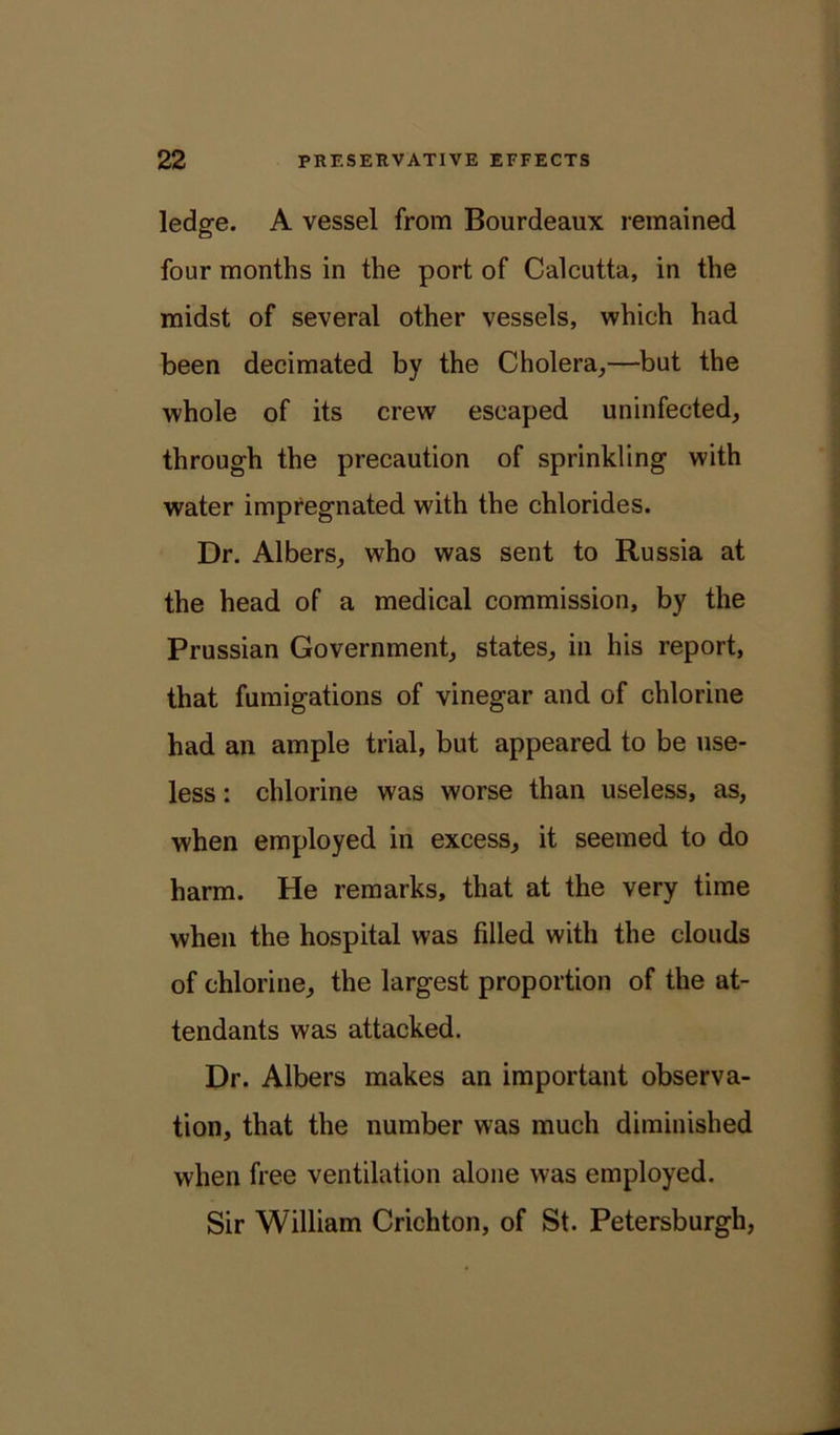 ledge. A vessel from Bourdeaux remained four months in the port of Calcutta, in the midst of several other vessels, which had been decimated by the Cholera,—but the whole of its crew escaped uninfected, through the precaution of sprinkling with water impregnated with the chlorides. Dr. Albers, who was sent to Russia at the head of a medical commission, by the Prussian Government, states, in his report, that fumigations of vinegar and of chlorine had an ample trial, but appeared to be use- less : chlorine was worse than useless, as, when employed in excess, it seemed to do harm. He remarks, that at the very time when the hospital was filled with the clouds of chlorine, the largest proportion of the at- tendants was attacked. Dr. Albers makes an important observa- tion, that the number was much diminished when free ventilation alone was employed. Sir William Crichton, of St. Petersburg!!,
