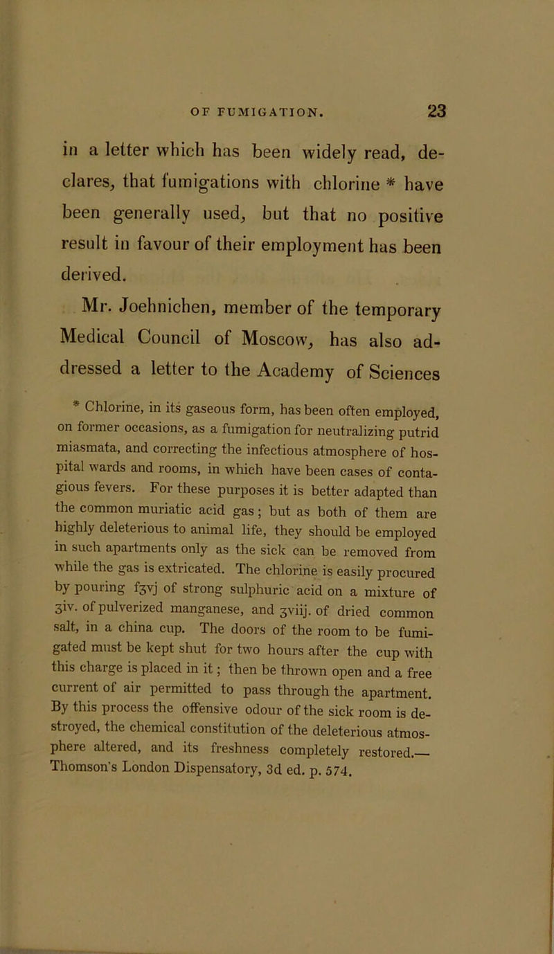 in a letter which has been widely read, de- clares, that fumigations with chlorine * have been generally used, but that no positive result in favour of their employment has been derived. Mr. Joehnichen, member of the temporary Medical Council of Moscow, has also ad- dressed a letter to the Academy of Sciences * Chlorine, in its gaseous form, has been often employed, on foimer occasions, as a fumigation for neutralizing putrid miasmata, and correcting the infectious atmosphere of hos- pital wards and rooms, in which have been cases of conta- gious fevers. For these purposes it is better adapted than the common muriatic acid gas; but as both of them are highly deleterious to animal life, they should be employed in such apartments only as the sick can be removed from while the gas is extricated. The chlorine is easily procured by pouring f3vj of strong sulphuric acid on a mixture of 3iv. of pulverized manganese, and 3viij. of dried common salt, in a china cup. The doors of the room to be fumi- gated must be kept shut for two hours after the cup with this charge is placed in it; then be thrown open and a free current of air permitted to pass through the apartment. By this process the offensive odour of the sick room is de- stroyed, the chemical constitution of the deleterious atmos- phere altered, and its freshness completely restored.— Thomson's London Dispensatory, 3d ed. p. 574,