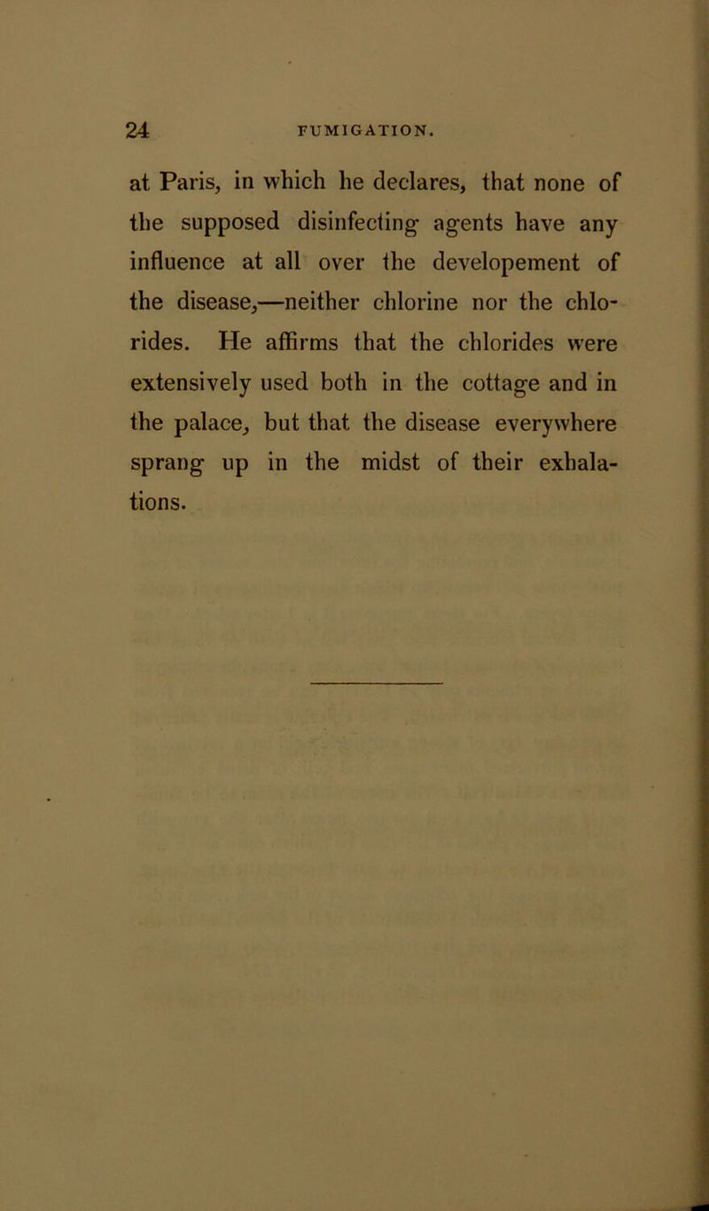 at Paris, in which he declares, that none of the supposed disinfecting agents have any influence at all over the developement of the disease,—neither chlorine nor the chlo- rides. He affirms that the chlorides were extensively used both in the cottage and in the palace, but that the disease everywhere sprang up in the midst of their exhala- tions.