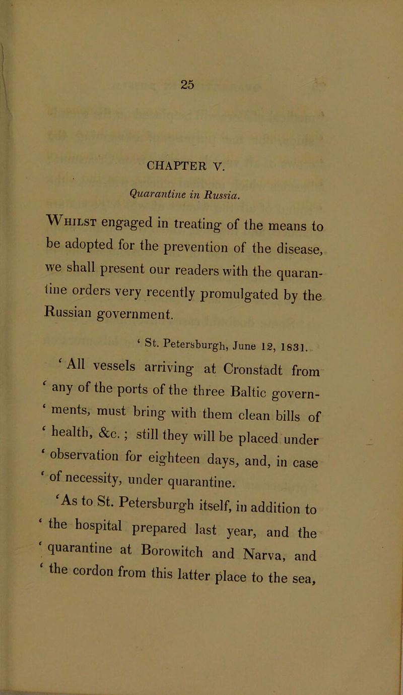 CHAPTER V. Quarantine in Russia. Whilst engaged in treating of the means to be adopted for the prevention of the disease, we shall present our readers with the quaran- tine orders very recently promulgated by the Russian government. ‘ St. Petersburgh, June 12, 1S31. All vessels arriving- at Cronstadt from ' any of the ports of the three Baltic govern- ‘ raents> must bring with them clean bills of health, &c. ; still they will be placed under observation for eighteen days, and, in case of necessity, under quarantine. ‘A8 to St- Petersburgh itself, in addition to * the bosPltal prepared last year, and the ‘ quarant*ue at Borowitch and Narva, and ‘ the cordon from this latter place to the sea.