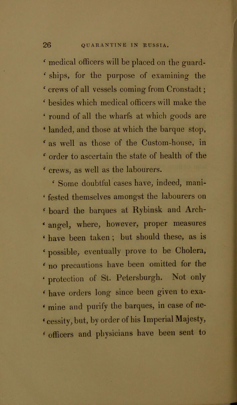 ‘ medical officers will be placed on tbe guard- ‘ ships, for the purpose of examining the ‘ crews of all vessels coming from Cronstadt; ‘ besides which medical officers will make the ‘ round of all the wharfs at which goods are ‘ landed, and those at which the barque stop, * as well as those of the Custom-house, in ‘ order to ascertain the state of health of the f crews, as well as the labourers. ‘ Some doubtful cases have, indeed, mani- ‘ fested themselves amongst the labourers on ‘ board the barques at Rybinsk and Arch- * angel, where, however, proper measures « have been taken ; but should these, as is 4 possible, eventually prove to be Cholera, * no precautions have been omitted for the ‘ protection of St. Petersburgh. Not only * have orders long since been given to exa- * mine and purify the barques, in case of ne- «cessity, but, by order of his Imperial Majesty, < officers and physicians have been sent to