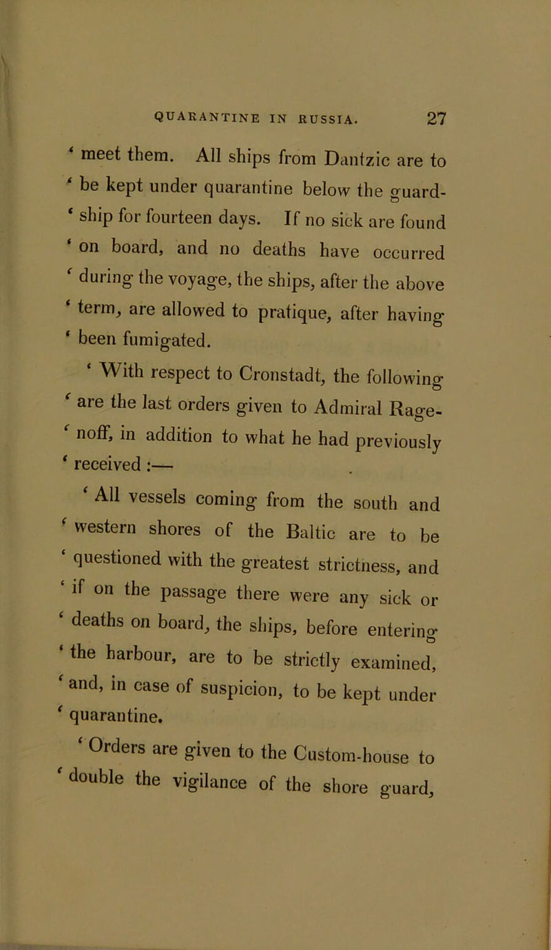 meet them. All ships from Dantzic are to be kept under cjuarantine below the guard- * ship for fourteen days. If no sick are found on boaid, and no deaths have occurred ' during- the voyage, the ships, after the above term, are allowed to pratique, after having ‘ been fumigated. ‘ With respect to Cronstadt, the following aie the last orders given to Admiral Rao-e- noff, in addition to what he had previously ‘ received :— * AU vessels coming from the south and ' western shores of the Baltic are to be ' questl°ned with the greatest strictness, and if on the passage there were any sick or deaths on board, the ships, before entering the harbour, are to be strictly examined, ‘ and, in case of suspicion, to be kept under ‘ quarantine. ‘ 0rders are given to the Custom-house to 'double the vigilance of the shore guard.