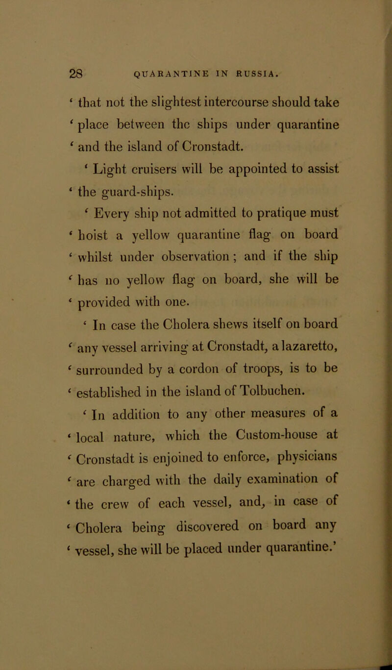 ‘ that not the slightest intercourse should take ‘ place between the ships under quarantine ‘ and the island of Cronstadt. ‘ Light cruisers will be appointed to assist ‘ the guard-ships. ‘ Every ship not admitted to pratique must ‘ hoist a yellow quarantine flag on board ‘ whilst under observation ; and if the ship f has no yellow flag on board, she will be * provided with one. ‘ In case the Cholera shews itself on board f any vessel arriving at Cronstadt, a lazaretto, f surrounded by a cordon of troops, is to be ‘ established in the island of Tolbuchen. ‘ In addition to any other measures of a ‘ local nature, which the Custom-house at f Cronstadt is enjoined to enforce, physicians < are charged with the daily examination of * the crew of each vessel, and, in case of ‘ Cholera being discovered on board any ‘ vessel, she will be placed under quarantine.’
