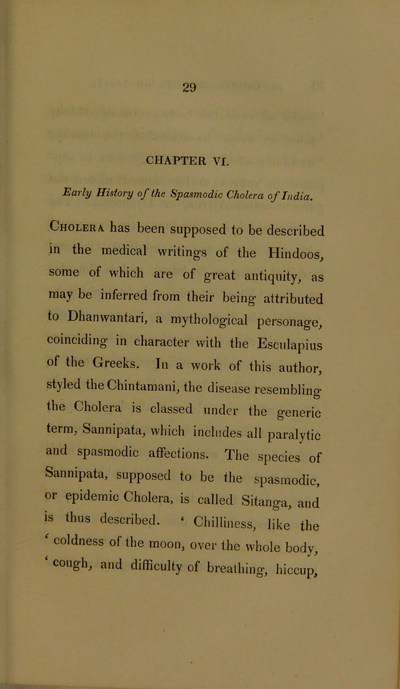 CHAPTER VI. Early History of the Spasmodic Cholera of India. Cholera, has been supposed to be described in the medical writing's of the Hindoos, some of which are of great antiquity, as may be inferred from their being attributed to Dhanwantari, a mythological personage, coinciding in character with the Esculapius of the Gieeks. In a work of this author, styled the Chintamani, the disease resembling the Cholera is classed under the generic term, Sannipata, which includes all paralytic and spasmodic affections. The species of Sannipata, supposed to be the spasmodic, or epidemic Cholera, is called Sitanga, and is thus described. ■ Chilliness, like the f coldness of the moon, over the whole body, cough, and difficulty of breathing, hiccup.
