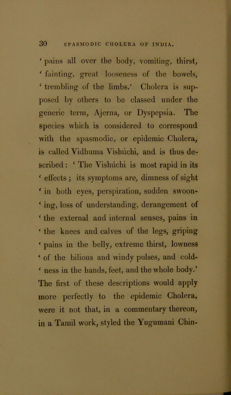 ‘ pains all over the body, vomiting-, thirst, f fainting, great looseness of the bowels, f trembling of the limbs.’ Cholera is sup- posed by others to be classed under the generic term, Ajerna, or Dyspepsia. The species which is considered to correspond with the spasmodic, or epidemic Cholera, is called Yidhuma Yishiichi, and is thus de- scribed : ‘ The Yishuchi is most rapid in its f effects ; its symptoms are, dimness of sight ‘ in both eyes, perspiration, sudden swoon- ‘ ing, loss of understanding, derangement of ‘ the external and internal senses, pains in ‘ the knees and calves of the legs, griping ‘ pains in the belly, extreme thirst, lowness ‘ of the bilious and windy pulses, and cold- ‘ ness in the hands, feet, and the whole body.’ The first of these descriptions would apply more perfectly to the epidemic Cholera, were it not that, in a commentary thereon, in a Tamil work, styled the Yugumani Chin-