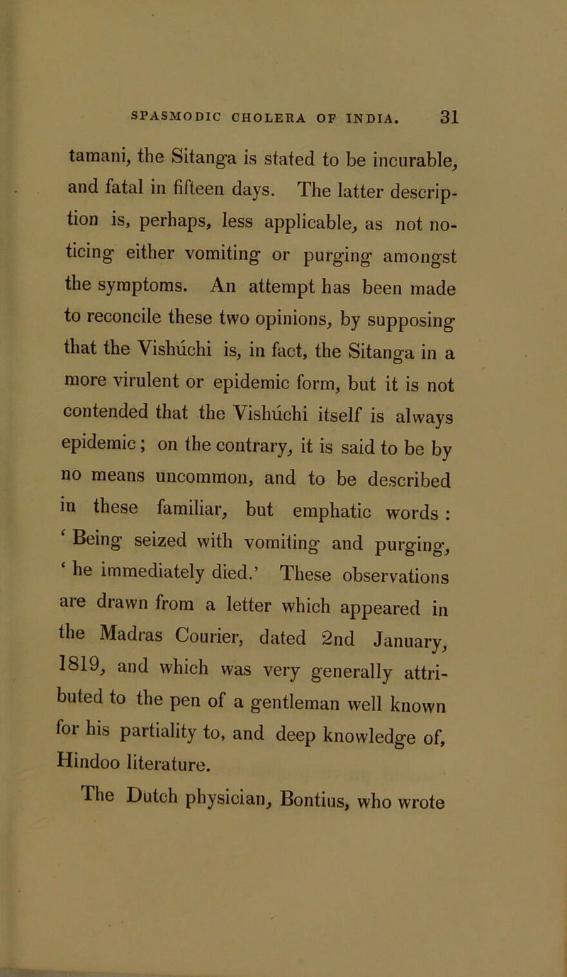 tamani, the Sitanga is stated to be incurable, and fatal in fifteen days. The latter descrip- tion is, perhaps, less applicable, as not no- ticing either vomiting or purging amongst the symptoms. An attempt has been made to reconcile these two opinions, by supposing that the Vishuchi is, in fact, the Sitanga in a more virulent or epidemic form, but it is not contended that the Vishuchi itself is always epidemic; on the contrary, it is said to be by no means uncommon, and to be described in these familiar, but emphatic words : ‘ Being seized with vomiting and purging, he immediately died.’ These observations are drawn from a letter which appeared in the Madras Courier, dated 2nd January, 1819, and which was very generally attri- buted to the pen of a gentleman well known for his partiality to, and deep knowledge of, Hindoo literature. The Dutch physician, Bontius, who wrote