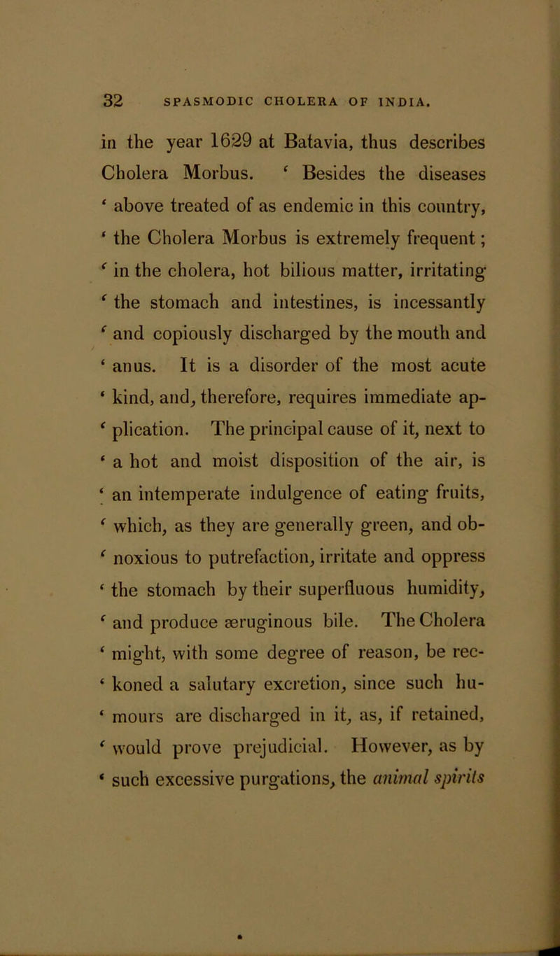 in the year 1629 at Batavia, thus describes Cholera Morbus. * Besides the diseases ‘ above treated of as endemic in this country, ‘ the Cholera Morbus is extremely frequent; f in the cholera, hot bilious matter, irritating ‘ the stomach and intestines, is incessantly e and copiously discharged by the mouth and ‘ anus. It is a disorder of the most acute ‘ kind, and, therefore, requires immediate ap- ‘ plication. The principal cause of it, next to ‘ a hot and moist disposition of the air, is ‘ an intemperate indulgence of eating fruits, f which, as they are generally green, and ob- ‘ noxious to putrefaction, irritate and oppress ‘ the stomach by their superfluous humidity, ‘ and produce eeruginous bile. The Cholera ‘ might, with some degree of reason, be rec- ‘ koned a salutary excretion, since such hu- ‘ mours are discharged in it, as, if retained, ‘ wrould prove prejudicial. However, as by * such excessive purgations, the animal spirits