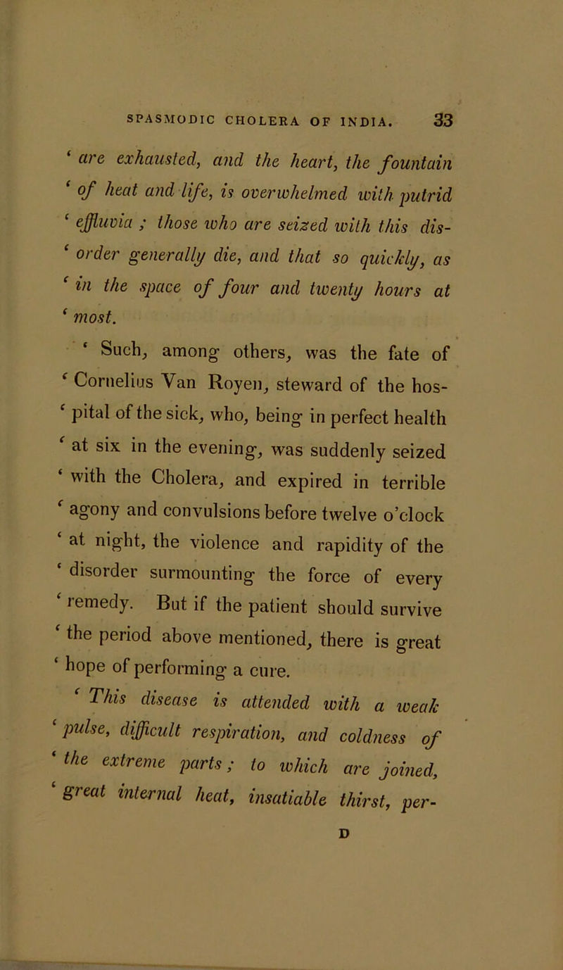 are exhausted, and the heart, the fountain ‘ °f hud and life, is overwhelmed with-putrid ‘ effluvia ; those who are seized with this dis- ‘ order generally die, and that so quickly, as ‘ in the space of four and twenty hours at ‘ most. Such., among others, was the fate of c Cornelius Van Royen, steward of the hos- f pital of the sick, who, being in perfect health at six in the evening, was suddenly seized ‘ with the Cholera, and expired in terrible f agony and convulsions before twelve o’clock at night, the violence and rapidity of the c disorder surmounting the force of every lemedy. But if the patient should survive ‘the period above mentioned, there is great ‘ h°pe of performing a cure. f This disease is attended with a weak ‘pulse, difficult respiration, and coldness of ‘ the extreme Vorts; to which are joined, ‘ great internal heat, insatiable thirst, per- D