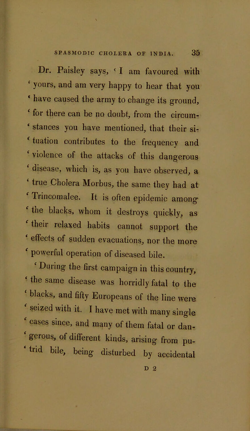 Dr. Paisley says, ‘ I am favoured with £ yours, and am very happy to hear that you ‘ have caused the army to change its ground, ‘ for there can be no doubt, from the circum- ‘ stances you have mentioned, that their si- ‘ tuation contributes to the frequency and £ violence of the attacks of this dangerous ‘ disease, which is, as you have observed, a ‘ true Cholera Morbus, the same they had at Trincomalee. It is often epidemic among the blacks, whom it destroys quickly, as their relaxed habits cannot support the effects of sudden evacuations, nor the more f powerful operation of diseased bile. £ During the first campaign in this country, the same disease was horridly fatal to the ‘ blacks> and Europeans of the line were f seized with it. I have met with many single ' cases since, and many of them fatal or dan- * Serous> of different kinds, arising from pu- ‘ trid bile, being disturbed by accidental