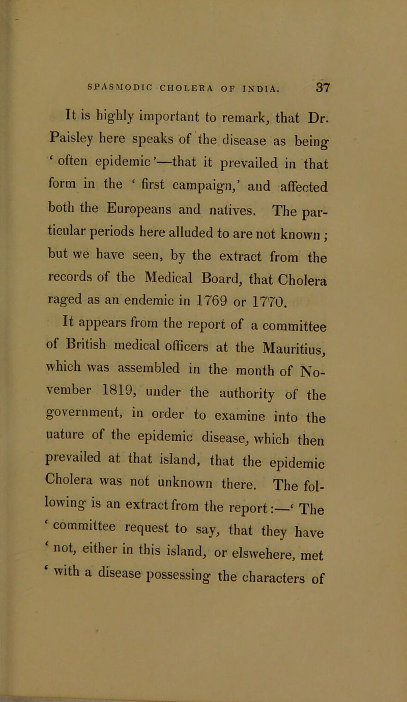 It is highly important to remark, that Dr. Paisley here speaks of the disease as being ‘ often epidemic ’—that it prevailed in that form in the * first campaign,’ and affected both the Europeans and natives. The par- ticular periods here alluded to are not known ; but we have seen, by the extract from the records of the Medical Board, that Cholera raged as an endemic in 1769 or 1770. It appears from the report of a committee of British medical officers at the Mauritius, which was assembled in the month of No- vember 1819, under the authority of the government, in order to examine into the uature of the epidemic disease, which then pievailed at that island, that the epidemic Cholera was not unknown there. The fol- lowing is an extract from the report: ‘ The * committee request to say, that they have not, either in this island, or elswehere, met £ with a disease possessing the characters of