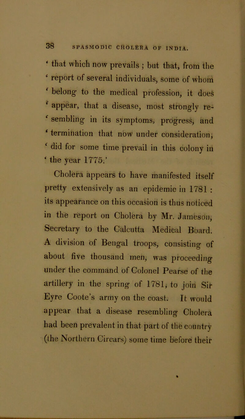 ‘ that which now prevails ; but that, from the report of several individuals, some of whom ‘ belong to the medical profession, it does ‘ appear, that a disease, most strongly re- ' sembling in its symptoms, progress, and ‘ termination that now under consideration, f did for some time prevail in this colony in ‘ the year 1775.’ Cholera appears to have manifested itself pretty extensively as an epidemic in 1781 : its appearance on this occasion is thus noticed in the report on Cholera by Mr. Jameson, Secretary to the Calcutta Medical Board. A division of Bengal troops, consisting of about five thousand men, was proceeding under the command of Colonel Pearse of the artillery in the spring of 1781, to join Sir Eyre Coote’s army on the coast. It would appear that a disease resembling Cholera had been prevalent in that part of the country (the Northern Cirears) some time before their