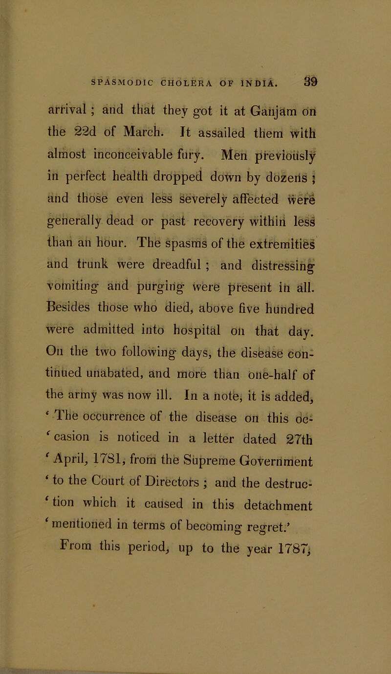 arrival ; and that they got it at Ganjam on the 22d of March. It assailed them with almost inconceivable fury. Men previously in perfect health dropped down by dozens • and those even less severely affected were generally dead or past recovery within less than an hour. The spasms of the extremities and trunk were dreadful ; and distressing Vomiting and purging were present in all. Besides those who died, above five hundred were admitted into hospital on that day. On the two following days, the disease con- tinued unabated, and more than one-half of the army was now ill. In a note, it is added, ‘ The occurrence of the disease on this oc- *■0381011 is noticed in a letter dated 27th ‘ April, 1781, from the Supreme Government ‘ to the Court of Directors ; and the destruc- tion which it caused in this detachment * mentioned in terms of becoming regret/ From this period, up to the year 1787,