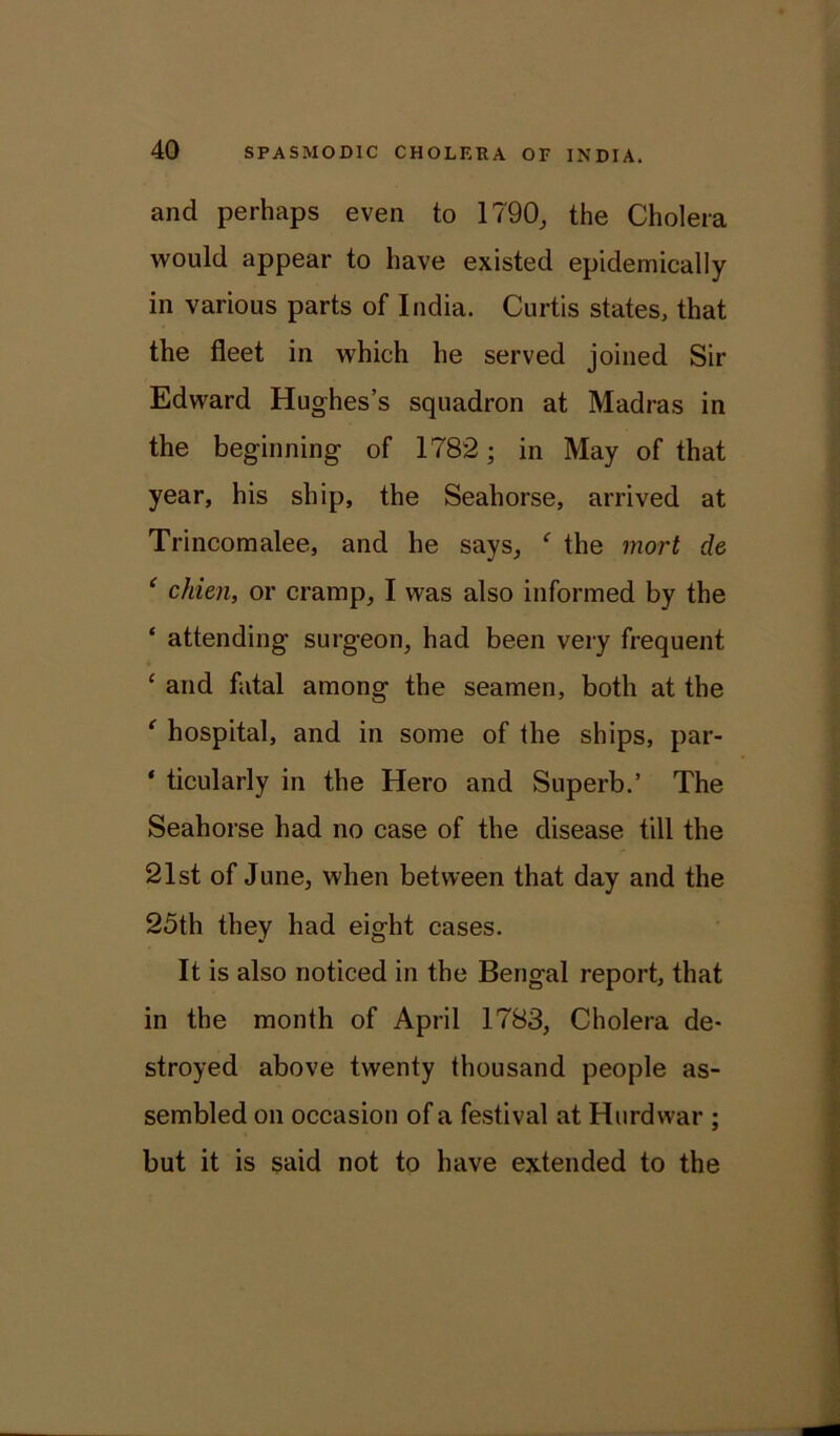and perhaps even to 1790, the Cholera would appear to have existed epidemically in various parts of India. Curtis states, that the fleet in which he served joined Sir Edward Hughes’s squadron at Madras in the beginning of 1782; in May of that year, his ship, the Seahorse, arrived at Trincomalee, and he says, f the mort de ‘ chien, or cramp, I was also informed by the * attending surgeon, had been very frequent ‘ and fatal among the seamen, both at the ‘ hospital, and in some of the ships, par- * ticularly in the Hero and Superb.’ The Seahorse had no case of the disease till the 21st of June, when between that day and the 25th they had eight cases. It is also noticed in the Bengal report, that in the month of April 1783, Cholera de- stroyed above twenty thousand people as- sembled on occasion of a festival at Hurdwar ; but it is said not to have extended to the