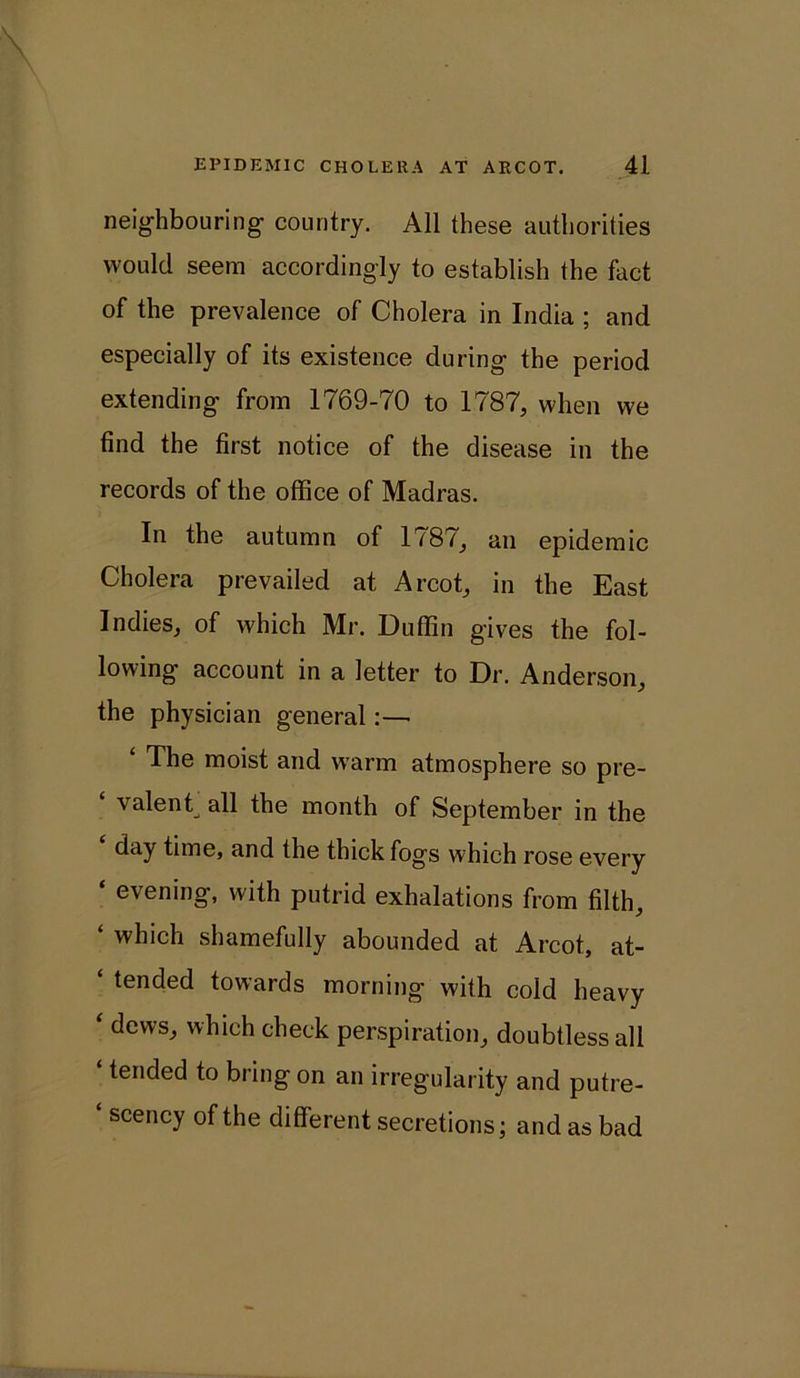 neighbouring country. All these authorities would seem accordingly to establish the fact of the prevalence of Cholera in India ; and especially of its existence during the period extending from 1769-70 to 1787, when we find the first notice of the disease in the records of the office of Madras. In the autumn of 1787, an epidemic Cholera prevailed at Arcot, in the East Indies, of which Mr. Duffin gives the fol- lowing account in a letter to Dr. Anderson, the physician general:—■ ‘ The moist and warm atmosphere so pre- valent., the month of September in the day time, and the thick fogs which rose every ‘ evening, with putrid exhalations from filth, ‘ which shamefully abounded at Arcot, at- ‘ tended towards morning with cold heavy ‘ dews, which check perspiration, doubtless all ‘ tei‘ded to bring on an irregularity and putre- ‘ scency of the different secretions; and as bad