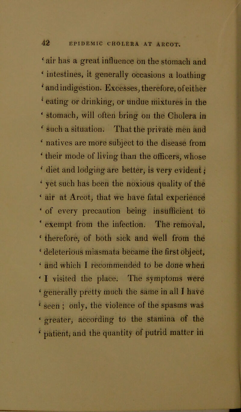 ■ air has a great influence on the stomach and ‘ intestines, it generally occasions a loathing ‘ and indigestion. Excesses, therefore, of either i eating or drinking, or undue mixtures in the ‘ stomach, will often bring on the Cholera in ‘ such a situation. That the private men and c natives are more subject to the disease from * their mode of living than the officers, whose f diet and lodging are better, is very evident; ‘ yet such has been the noxious quality of the ‘ air at Arcot, that we have fatal experience ‘ of every precaution being insufficient to ‘ exempt from the infection. The removal, ‘ therefore, of both sick and well from the ‘ deleterious miasmata became the first object, ‘ and which I recommended to be done when ‘ I visited the place. The symptoms were ‘ generally pretty much the same in all I have c seen ; only, the violence of the spasms was ‘ greater, according to the stamina of the ‘ patient, and the quantity of putrid matter in