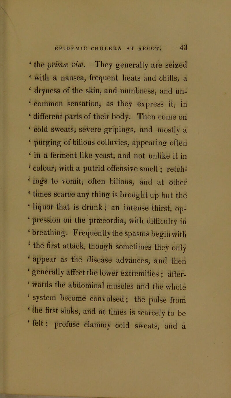 ‘ the primes vice. They generally are seized ‘ with a nausea, frequent heats and chills, a ‘ dryness of the skin, and numbness, and un- ‘ common sensation, as they express it, in * different, parts of their body. Then come on ‘ cold sweats, severe gripings, and mostly a ‘ purging of bilious colluvies, appearing often ‘ in a ferment like yeast, and not unlike it in ‘ colour, with a putrid offensive smell; retch- ‘ ings to vomit, often bilious, and at other ‘ times scarce any thing is brought up but the ‘ liquor that is drunk; an intense thirst, op- ‘ pression on the prsecordia, with difficulty in ‘ breathing. Frequently the spasms begin with ‘ the first attack, though sometimes they only ‘ appear as the disease advances, and then ‘ generally affect the lower extremities; after- ‘ wards the abdominal muscles and the whole ‘ system become convulsed; the pulse from the first sinks, and at times is scarcely to be felt; profuse clammy cold sweats, and a