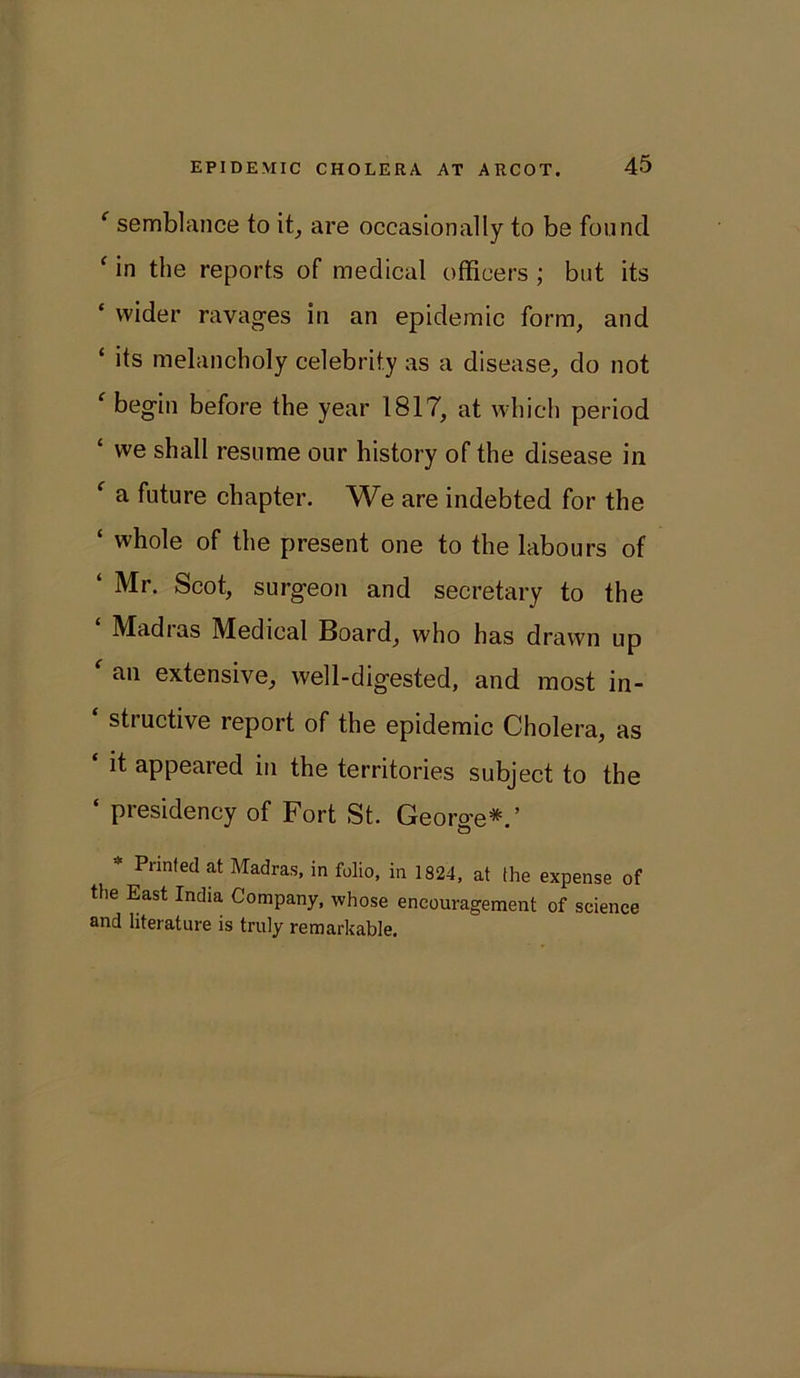e semblance to it, are occasionally to be found c in the reports of medical officers ; but its * wider ravages in an epidemic form, and ‘ its melancholy celebrity as a disease, do not ' begin before the year 1817, at which period ‘ we shall resume our history of the disease in f a future chapter. We are indebted for the ‘ whole of the present one to the labours of ‘ Mr- Scot, surgeon and secretary to the Madias Medical Board, who has drawn up f an extensive, well-digested, and most in- ‘ structive report of the epidemic Cholera, as it appeared in the territories subject to the ‘ presidency of Fort St. George*.’ * Prinfed at Madras, in folio, in 1824, at the expense of the East India Company, whose encouragement of science and literature is truly remarkable.
