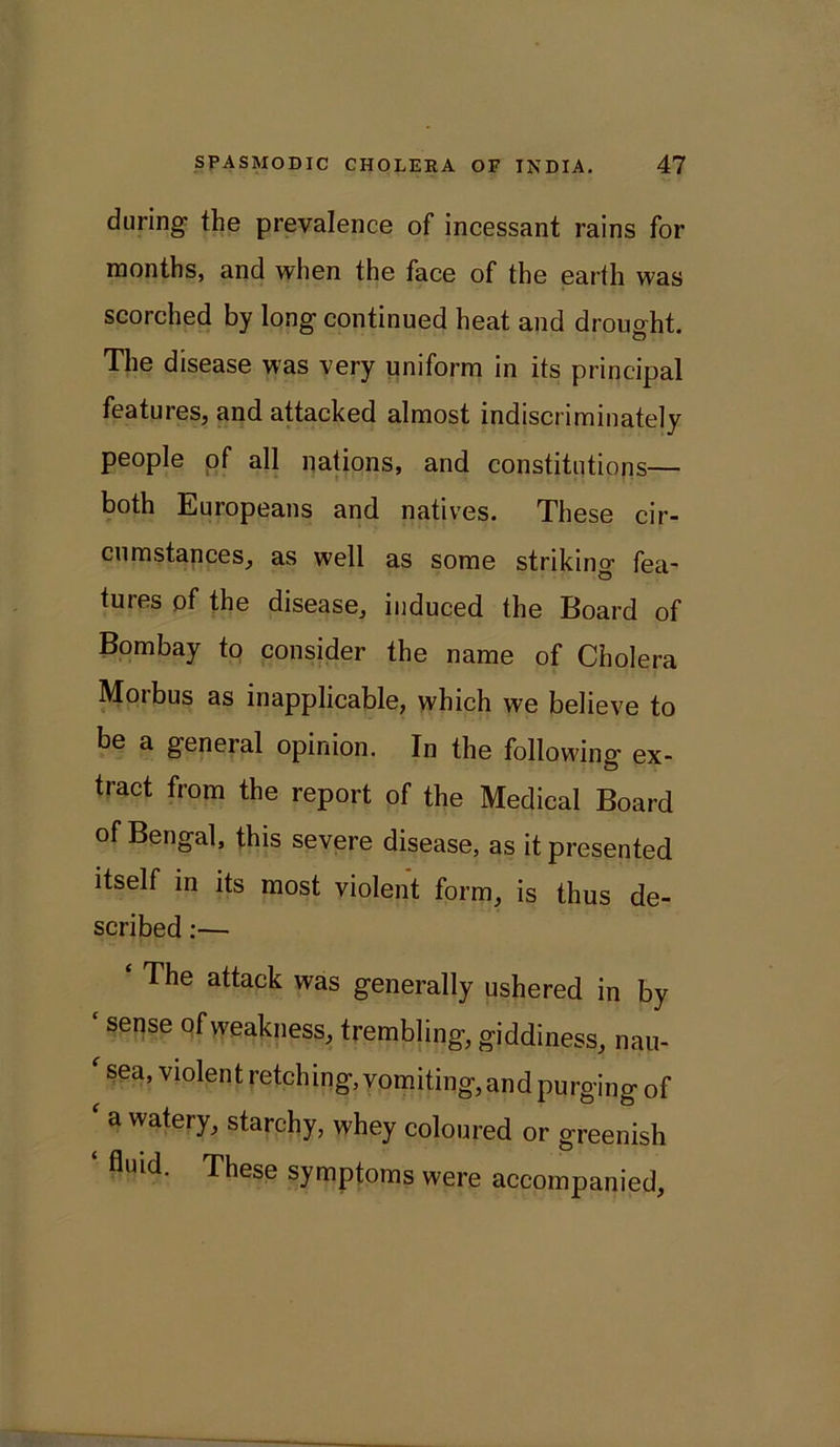 during the prevalence of incessant rains for months, and when the face of the earth was scorched by long continued heat and drought. The disease was very uniform in its principal features, and attacked almost indiscriminately people of all nations, and constitutions— both Europeans and natives. These cir- cumstances, as well as some striking fea- tures of the disease, induced the Board of Bombay to consider the name of Cholera Moibus as inapplicable, which we believe to be a general opinion. In the following ex- tract from the report of the Medical Board of Bengal, this severe disease, as it presented itself in its most violent form, is thus de- scribed :— ‘ The attack was generally ushered in by ‘ sense of weakness, trembling, giddiness, nau- sea, violent retching, vomiting, and purging of ‘ a watery, starchy, whey coloured or greenish fluid. These symptoms were accompanied.