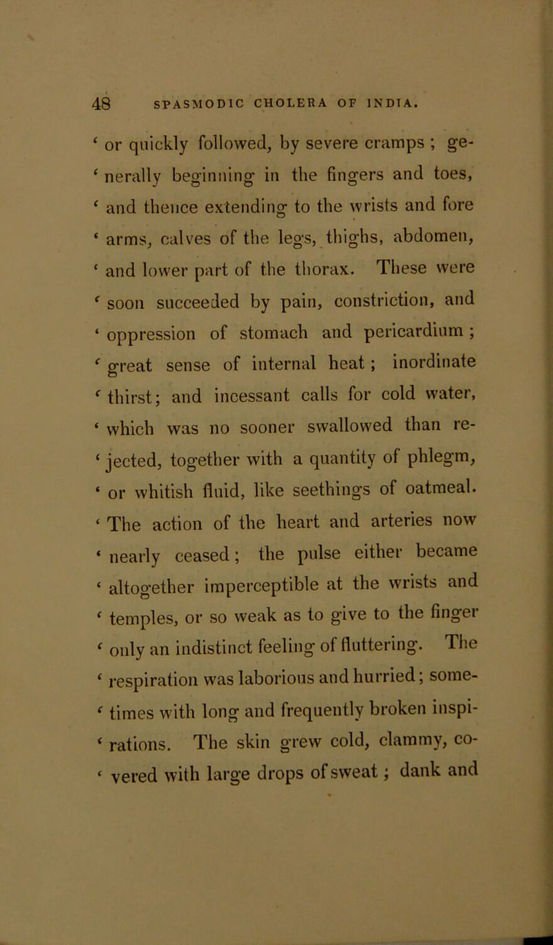 ‘ or quickly followed, by severe cramps ; ge- ‘ nerally beginning in the fingers and toes, ‘ and thence extending to the wrists and fore ‘ arms, calves of the legs, thighs, abdomen, * and lower part of the thorax. These were f soon succeeded by pain, constriction, and ‘ oppression of stomach and pericardium ; f great sense of internal heat; inordinate c thirst; and incessant calls for cold water, * which was no sooner swallowed than re- ‘ jected, together with a quantity of phlegm, * or whitish fluid, like seethings of oatmeal. « The action of the heart and arteries now * nearly ceased; the pulse either became * altogether imperceptible at the wrists and f temples, or so weak as to give to the finger < only an indistinct feeling of fluttering. The ( respiration was laborious and hurried; some- e times with long and frequently broken inspi- * rations. The skin grew cold, clammy, co- ‘ vered with large drops of sweat; dank and