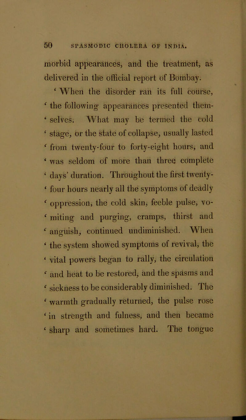 morbid appearances, and the treatment, as delivered in the official report of Bombay. ‘ When the disorder ran its full course, f the following- appearances presented them- ‘ selves. What may be termed the cold c stage, or the state of collapse, usually lasted e from twenty-four to forty-eight hours, and ‘ was seldom of more than three complete * days’ duration. Throughout the first twenty- * four hours nearly all the symptoms of deadly f oppression, the cold skin, feeble pulse, vo- f miting and purging, cramps, thirst and f anguish, continued undiminished. When « the system showed symptoms of revival, the ‘ vital powers began to rally, the circulation f and heat to be restored, and the spasms and f sickness to be considerably diminished. The * warmth gradually returned, the pulse rose ‘ in strength and fulness, and then became ‘ sharp and sometimes hard. The tongue