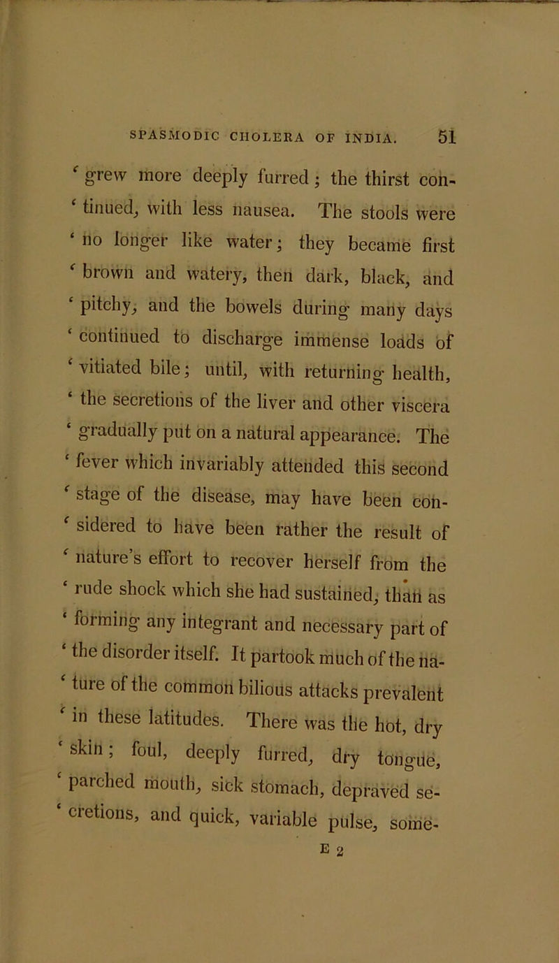 f grew more deeply furred; the thirst con- tinued, with less nausea. The stools were ‘ no Iongef like water; they became first ' brown and watery, then dark, black, and £ pitchy^ and the bowels during many days ‘ continued to discharge immense loads of ‘ vitiated bile; until, with returning- health, the secretions of the liver and other viscera ‘ gradually put on a natural appearance. The ‘ fever which invariably attended this second ' stage of the disease, may have been con- f sidered to have been rather the result of nature s effort to recover herself from the ‘ rude shock which she had sustained, than as ‘ forming any integrant and necessary part of the disorder itself. It partook much of the na- ‘ ture of the common bilious attacks prevalent in these latitudes. There was tlie hot, dry ‘skin; foul, deeply furred, dry tongue, c parched mouth, sick stomach, depraved se- ‘ cretions, and quick, variable pulse, some-