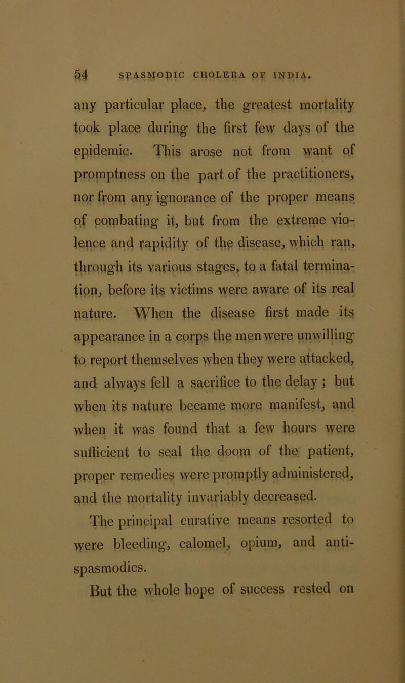 any particular place, the greatest mortality took place during the first few days of the epidemic. This arose not from want of promptness on the part of the practitioners, nor from any ignorance of the proper means of combating it, but from the extreme vio- lence and rapidity of the disease, which ran, through its various stages, to a fatal termina- tion, before its victims were aware of its real nature. When the disease first made its appearance in a corps the men were unwilling to report themselves when they were attacked, and always fell a sacrifice to the delay ; but when its nature became more manifest, and when it was found that a few hours were sufficient to seal the doom of the patient, proper remedies were promptly administered, and the mortality invariably decreased. The principal curative means resorted to were bleeding, calomel, opium, and anti- spasmodics. But the whole hope of success rested on