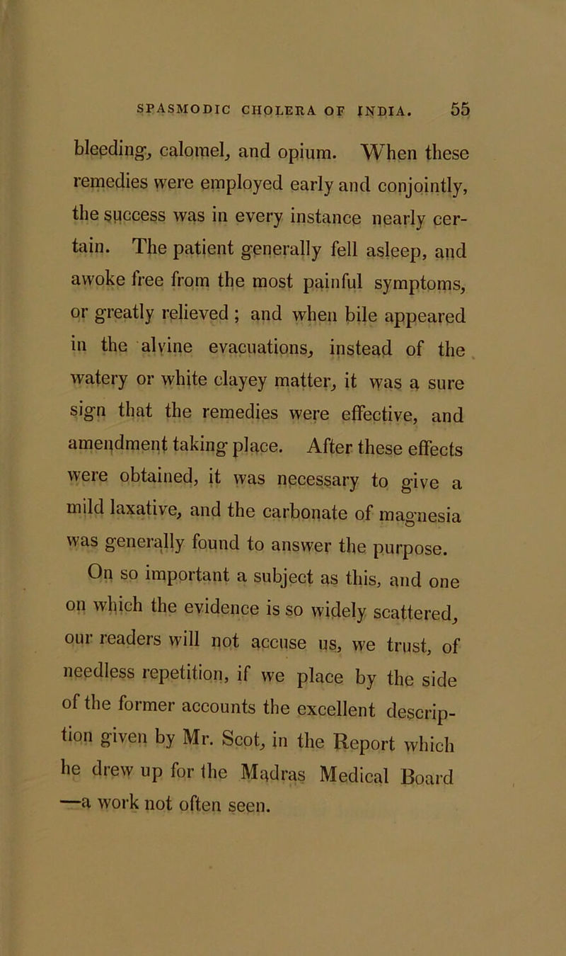 bleeding-, calomel, and opium. When these remedies were employed early and conjointly, the success was in every instance nearly cer- tain. The patient generally fell asleep, and awoke free from the most painful symptoms, or greatly relieved ; and when bile appeared in the alvine evacuations, instead of the watery or white clayey matter, it was a sure sign that the remedies were effective, and amendment taking place. After these effects were obtained, it was necessary to give a mild laxati\e, and the carbonate of magnesia was generally found to answer the purpose. On so important a subject as this, and one on which the evidence is so widely scattered, our readers will not accuse us, we trust, of needless repetition, if we place by the side of the former accounts the excellent descrip- tion given by Mr. Scot, in the Report which he drew up for ihe Madras Medical Board —a work not often seen.