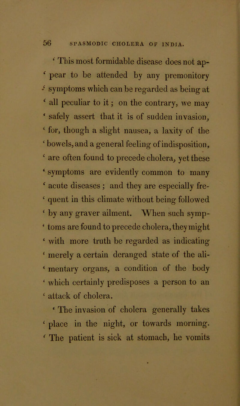 ‘ This most formidable disease does not ap- ‘ pear to be attended by any premonitory symptoms which can be regarded as being at f all peculiar to it; on the contrary, we may ‘ safely assert that it is of sudden invasion, ‘ for, though a slight nausea, a laxity of the ‘ bowels, and a general feeling of indisposition, ‘ are often found to precede cholera, yet these ‘ symptoms are evidently common to many ‘ acute diseases; and they are especially fre- c quent in this climate without being followed £ by any graver ailment. When such symp- ‘ toms are found to precede cholera, they might £ with more truth be regarded as indicating £ merely a certain deranged state of the ali- £ mentary organs, a condition of the body c which certainly predisposes a person to an £ attack of cholera. ‘ The invasion of cholera generally takes £ place in the night, or towards morning. f The patient is sick at stomach, he vomits
