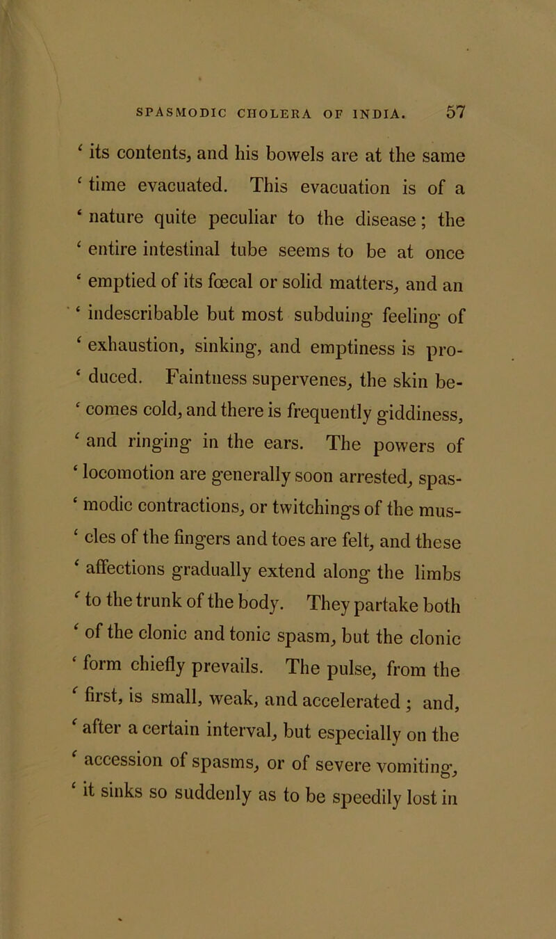 ‘ its contents, and liis bowels are at the same ‘ time evacuated. This evacuation is of a ‘ nature quite peculiar to the disease; the ‘ entire intestinal tube seems to be at once ‘ emptied of its foecal or solid matters, and an ‘ indescribable but most subduing- feeling- of ‘ exhaustion, sinking, and emptiness is pro- ‘ duced. Faintness supervenes, the skin be- ‘ comes cold, and there is frequently giddiness, ‘ and ringing in the ears. The powers of ‘ locomotion are generally soon arrested, spas- c modic contractions, or twitchings of the mus- ‘ cles of the fingers and toes are felt, and these ‘ affections gradually extend along the limbs ' to the trunk of the body. They partake both ‘ of the clonic and tonic spasm, but the clonic ‘ form chiefly prevails. The pulse, from the first, is small, weak, and accelerated ; and, ‘ after a certain interval, but especially on the ' accession of spasms, or of severe vomiting- it sinks so suddenly as to be speedily lost in