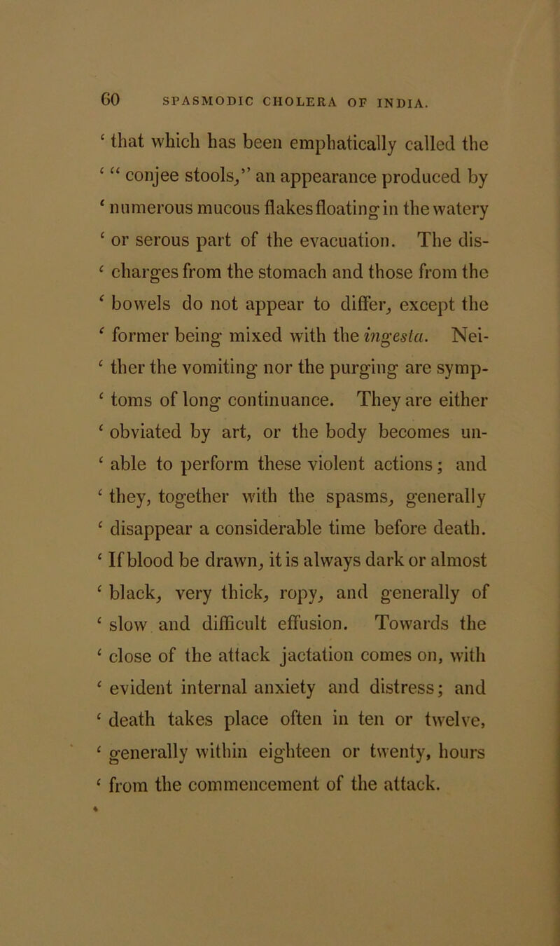 ‘ that which has been emphatically called the ‘ “ conjee stools/’ an appearance produced by ‘ numerous mucous flakes floating in the watery ‘ or serous part of the evacuation. The dis- 4 charges from the stomach and those from the £ bowels do not appear to differ, except the £ former being mixed with the ingesta. Nei- £ ther the vomiting nor the purging are symp- £ toms of long continuance. They are either 1 obviated by art, or the body becomes un- c able to perform these violent actions; and £ they, together with the spasms, generally £ disappear a considerable time before death. £ If blood be drawn, it is always dark or almost £ black, very thick, ropy, and generally of £ slow and difficult effusion. Towards the £ close of the attack jactation comes on, with £ evident internal anxiety and distress; and £ death takes place often in ten or twelve, £ generally within eighteen or twenty, hours £ from the commencement of the attack.