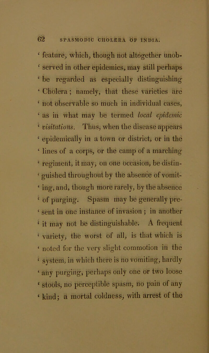 ‘ Feature, which, though not altogether unob- ‘ served in other epidemics, may still perhaps c be regarded as especially distinguishing ‘ Cholera ; namely, that these varieties are ‘ not observable so much in individual cases, ‘ as in what may be termed local epidemic 1 visitations. Thus, when the disease appears ‘ epidemically in a town or district, or in the ‘ lines of a corps, or the camp of a marching £ regiment, it may, on one occasion, be distin- ‘ guished throughout by the absence of vomit- ‘ ing, and, though more rarely, by the absence c of purging. Spasm may be generally pre- ‘ sent in one instance of invasion ; in another ‘ it may not be distinguishable. A frequent ‘ variety, the worst of all, is that which is ‘ noted for the very slight commotion in the ‘ system, in which there is no vomiting, hardly ‘ any purging, perhaps only one or two loose ‘ stools, no perceptible spasm, no pain of any ‘ kind; a mortal coldness, with arrest of the